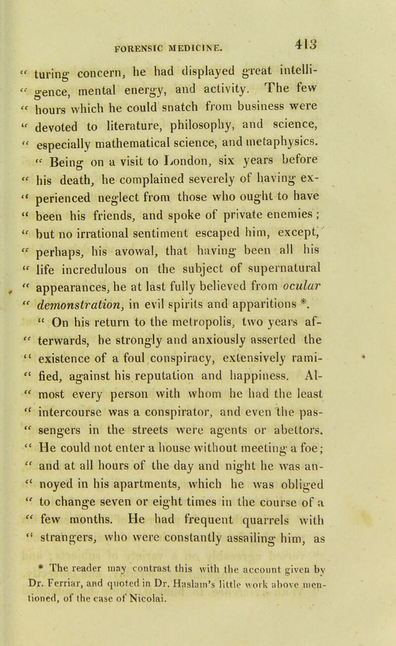 turing concern, he had displayed great intelli- gence, mental energy, and activity. The few  hours which he could snatch from business were devoted to literature, philosophy, and science,  especially mathematical science, and metaphysics.  Being on a visit to liondon, six years before  his death, he complained severely of having ex-  perienced neglect from those who ought to have  been his friends, and spoke of private enemies ;  but no irrational sentiment escaped him, except,  perhaps, his avowal, that having been all his ^' life incredulous on the subject of supernatural ,  appearances, he at last fully believed from ocular  demonstration, in evil spirits and apparitions *  On his return to the metropolis, two years af-  terwards, he strongly and anxiously asserted the  existence of a foul conspiracy, extensively rami-  fied, against his reputation and happiness. Al-  most every person with whom he had the least intercourse was a conspirator, and even the pas-  sengers in the streets were agents or abettors. He could not enter a house without meeting- a foe;  and at all hours of the day and night he was an- noyed in his apartments, which he was obliged to change seven or eight times in the course of a  few months. He had frequent quarrels with strangers, who were constantly assailing him, as * The reader may contrast this with the account given by Dr. Ferriar, and quoted in Dr. Haslain's little work above men- tioned, of the case of Nicolai.