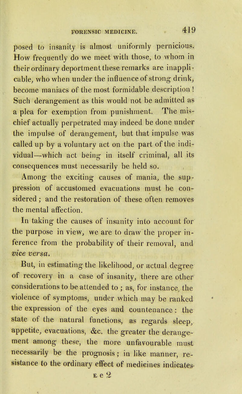 posed to insanity is almost uniformly pernicious. How frequently do we meet with those, to whom in their ordinary deportment these remarks are inappli- cable, who when under the influence of strong- drink, become maniacs of the most formidable description ! Such derangement as this would not be admitted as a plea for exemption from punishment. The mis- chief actually perpetrated may indeed be done under the impulse of derangement, but that impulse was called up by a voluntary act on the part of the indi- vidual—which act being in itself criminal, all its consequences must necessarily be held so. Among- the exciting causes of mania, the sup- pression of accustomed evacuations must be con- sidered ; and the restoration of these often removes the mental aflfection. In taking the causes of insanity into account for the purpose in view, we are to draw the proper in- ference from the probability of their removal, and vice versa. But, in estimating the likelihood, or actual degree of recovery in a case of insanity, there are other considerations to be attended to ; as, for instance, the violence of symptoms, under which may be ranked the expression of the eyes and countenance: the state of the natural functions, as regards sleep, appetite, evacuations, &c. the greater the derange- ment among these, the more unfavourable must necessarily be the prognosis; in like manner, re- sistance to the ordinary effect of medicines indicates