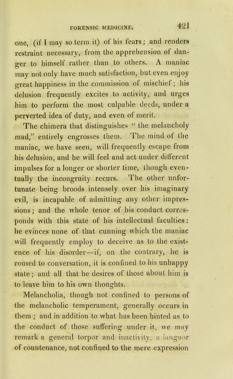 m one, (if I may so term it) of his fears; and renders restraint necessary, from the apprehension of dan- ger to himself rather than to others. A maniac may not only have much satisfaction, but even enjoy great happiness in the commission of mischief; his delusion frequently excites to activity, and urges him to perform the most culpable deeds, under a perverted idea of duty, and even of merit. The chimera that distinguishes  the melancholy mad, entirely engrosses them. The mind of the maniac, we have seen, will frequently escape from his delusion, and he will feel and act under different impulses for a longer or shorter time, though even- tually the incongruity recurs. The other unfor- tunate being broods intensely over his imaginary evil, is incapable of admitting any other impres- sions ; and the whole tenor of his conduct corres- ponds with this state of his intellectual faculties: he evinces none of that cunning which the maniac will frequently employ to deceive as to the exist- ence of his disorder—if, on the contrary, he is roused to conversation, it is confined to his unhappy state; and all that he desires of those about him is to leave him to his own thoughts. Melancholia, though not confined to persons of the melancholic temperament, generally occurs in them ; and in addition to what has been hinted as to the conduct of those suffering under it, we may remark a general torpor and inactivity, a languor of countenance, not confined to the mere expression