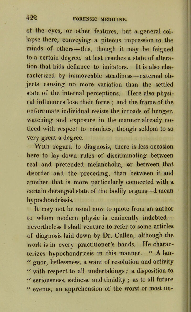 of the eyes, or other features, but a general col- lapse there, conveying a piteous impression to the minds of others—this, though it may be feigned to a certain degree, at last reaches a state of altera- tion that bids defiance to imitators. It is also cha- racterized by immoveable steadiness—external ob- jects causing no more variation than the settled state of the internal perceptions. Here also physi- cal influences lose their force ; and the frame of the unfortunate individual resists the inroads of hunger, watching and exposure in the manner already no- ticed with respect to maniacs, though seldom to so very great a degree. With regard to diagnosis, there is less occasion here to lay down rules of discriminating between real and pretended melancholia, ©r between that disorder and the preceding, than between it and another that is more particularly connected with a certain deranged state of the bodily organs—I mean hypochondriasis. It may not be usual now to quote from an author to whom modern physic is eminently indebted— nevertheless I shall venture to refer to some articles of diagnosis laid down by Dr. Cullen, although the work is in every practitioner's hands. He charac- terizes hypochondriasis in this manner.  A lan-  guor, listlessness, a want of resolution and activity with respect to all undertakings; a disposition to  seriousness, sadness, and timidity ; as to all future  events, an apprehension of the worst or most un-