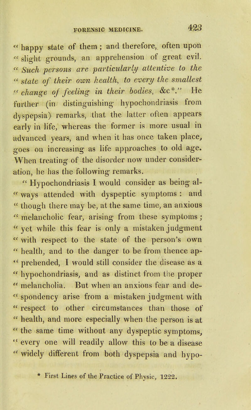 « happy state of them ; and therefore, often upon  slight grounds, an apprehension of great evil.  Such persons are particularly attentive to the  state of their own health, to every the smallest change of feeling in their bodies, &c*. He further (in distinguishing- hypochondriasis from dyspepsia) remarks, that the latter often appears early in life; whereas the former is more usual in advanced years, and when it has once taken place, goes on increasing as life approaches to old age. When treating of the disorder now under consider- ation, he has the following remarks.  Hypochondriasis I would consider as being al-  ways attended with dyspeptic symptoms : and  though there may be, at the same time, an anxious melancholic fear, arising from these symptoms; yet while this fear is only a mistaken judgment with respect to the state of the person's own  health, and to the danger to be from thence ap- prehended, I would still consider the disease as a  hypochondriasis, and as distinct from the proper  melancholia. But when an anxious fear and de-  spondency arise from a mistaken judgment with  respect to other circumstances than those of  health, and more especially when the person is at  the same time without any dyspeptic symptoms,  every one will readily allow this to be a disease  widely different from both dyspepsia and hypo- * First Lines of the Practice of Physic, 1222.