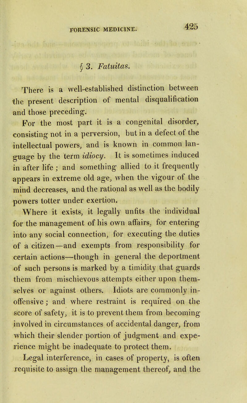 426 { 3. Fatuitas. There is a well-established distinction between the present description of mental disqualification and those preceding. For the most part it is a congenital disorder, consisting not in a perversion, but in a defect of the intellectual powers, and is known in common lan- guage by the term idiocy. It is sometimes induced in after life ; and something allied to it frequently appears in extreme old age, when the vigour of the mind decreases, and the rational as well as the bodily powers totter under exertion. Where it exists, it legally unfits the individual for the management of his own affairs, for entering into any social connection, for executing the duties of a citizen—and exempts from responsibility for certain actions—though in general the deportment of such persons is marked by a timidity that guards them from mischievous attempts either upon them- selves or against others. Idiots are commonly in- offensive ; and where restraint is required on the score of safety, it is to prevent them from becoming involved in circumstances of accidental danger, from which their slender portion of judgment and expe- rience might be inadequate to protect them. Legal interference, in cases of property, is often requisite to assign the management thereof, and the