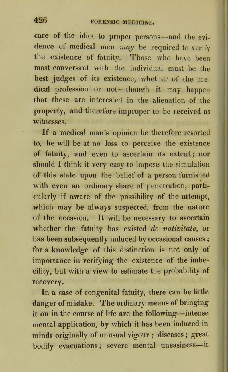 care of the idiot to proper persons—and the evi- dence of medical men may be required to verify the existence of fatuity. Those who have been most conversant with the individual must be the best judges of its existence, whether of the me- dical profession or not—though it may happen that these are interested in the alienation of the property, and therefore improper to be received as witnesses. If a medical man's opinion be therefore resorted to, he will be at no loss to perceive the existence of fatuity, and even to ascertain its extent; nor should I think it very easy to impose the simulation of this state upon the belief of a person furnished with even an ordinary share of penetration, parti- cularly if aware of the possibility of the attempt, which may be always suspected, from the nature of the occasion. It will be necessary to ascertain whether the fatuity has existed de nativitate, or has been subsequently induced by occasional causes ; for a knowledge of this distinction is not only of importance in verifying the existence of the imbe- cility, but with a view to estimate the probability of recovery. In a case of congenital fatuity, there can be little danger of mistake. The ordinary means of bringing it on in the course of life are the following—intense mental application, by which it has been induced in minds originally of unusual vigour ; diseases; great bodily evacuations; severe mental uneasiness—it