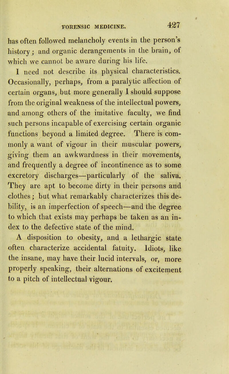 has often followed melancholy events in the person's history; and organic derangements in the brain, of which we cannot be aware during his life. I need not describe its physical characteristics. Occasionally, perhaps, from a paralytic affection of certain organs, but more generally 1 should suppose from the original weakness of the intellectual powers, and among others of the imitative faculty, we find such persons incapable of exercising certain organic functions beyond a limited degree. There is com- monly a want of vigour in their muscular powers, giving them an awkwardness in their movements, and frequently a degree of incontinence as to some excretory discharges—particularly of the saliva. They are apt to become dirty in their persons and clothes; but what remarkably characterizes this de- bility, is an imperfection of speech—and the degree to which that exists may perhaps be taken as an in- dex to the defective state of the mind. A disposition to obesity, and a lethargic state often characterize accidental fatuity. Idiots, like the insane, may have their lucid intervals, or, more properly speaking, their alternations of excitement to a pitch of intellectual vigour.