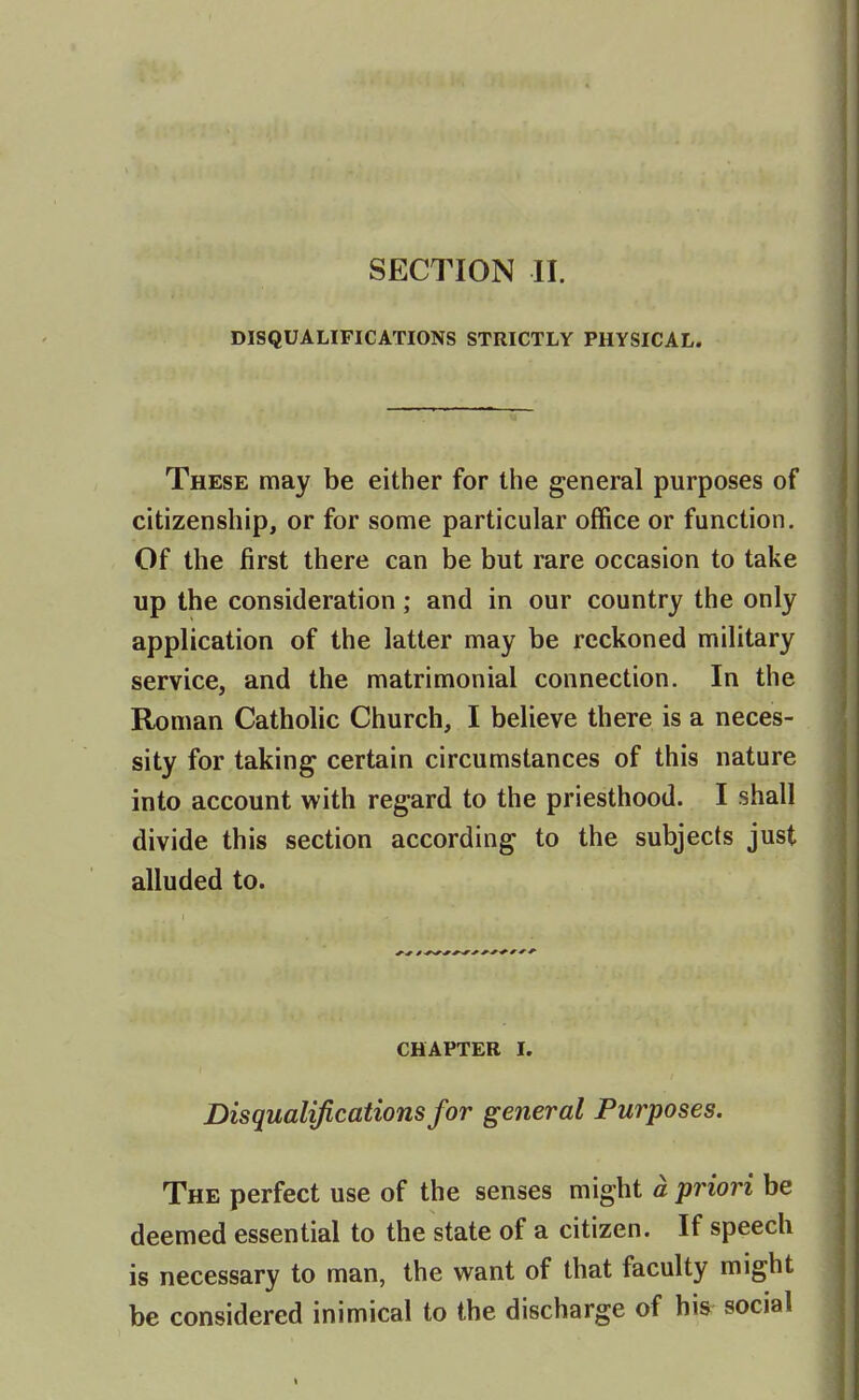 DISQUALIFICATIONS STRICTLY PHYSICAL. These may be either for the general purposes of citizenship, or for some particular office or function. Of the first there can be but rare occasion to take up the consideration; and in our country the only application of the latter may be reckoned military service, and the matrimonial connection. In the Roman Catholic Church, I believe there is a neces- sity for taking certain circumstances of this nature into account with regard to the priesthood. I shall divide this section according to the subjects just alluded to. CHAPTER I. Disqualifications for general Purposes. The perfect use of the senses might a priori be deemed essential to the state of a citizen. If speech is necessary to man, the want of that faculty might be considered inimical to the discharge of his social