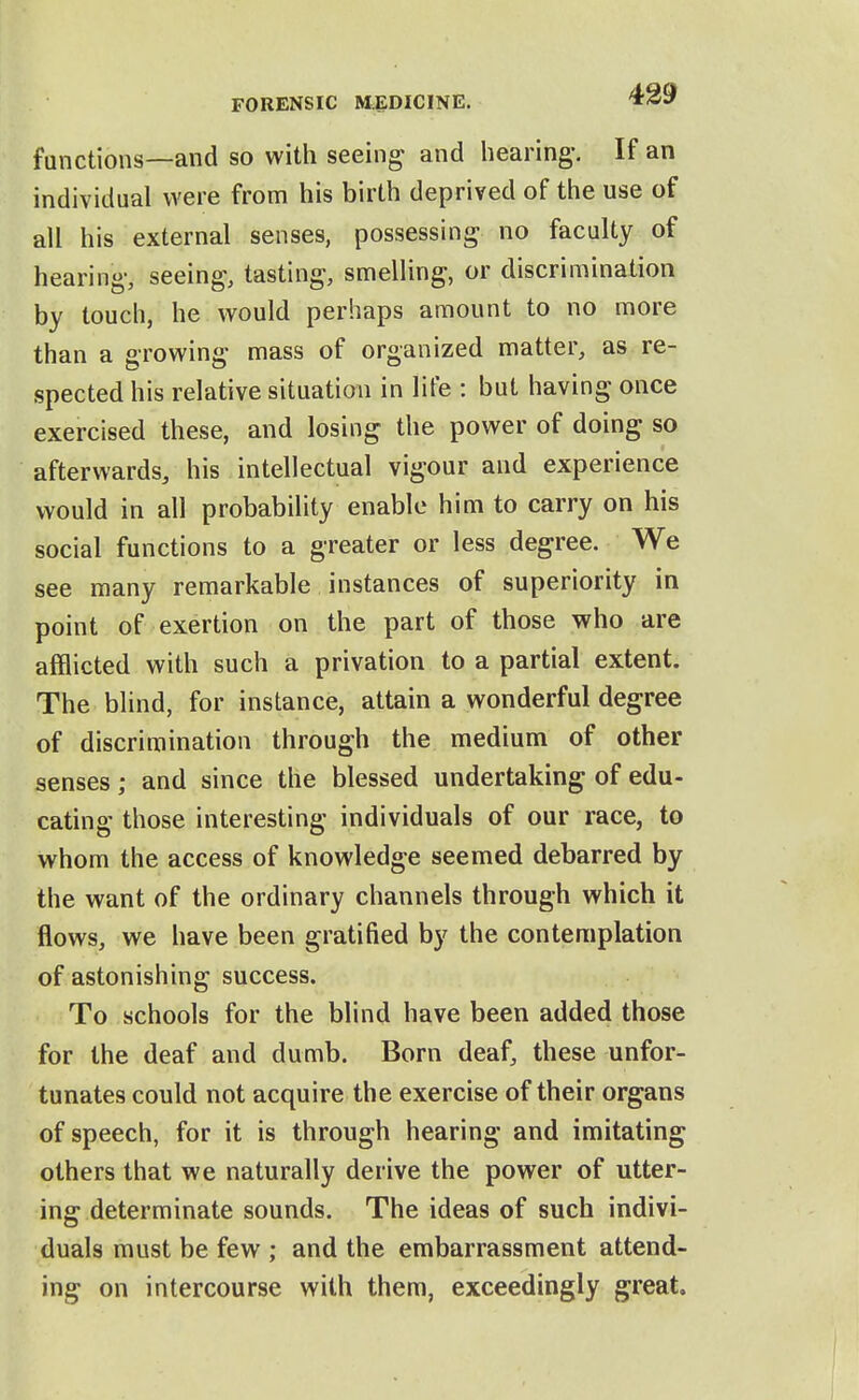 functions—and so with seeing and hearing-. If an individual were from his birth deprived of the use of all his external senses, possessing no faculty of hearing, seeing, tasting, smelling, or discrimination by touch, he would perhaps amount to no more than a growing mass of organized matter, as re- spected his relative situation in lite : but having once exercised these, and losing the power of doing so afterwards, his intellectual vigour and experience would in all probability enable him to carry on his social functions to a greater or less degree. We see many remarkable instances of superiority in point of exertion on the part of those who are afflicted with such a privation to a partial extent. The blind, for instance, attain a wonderful degree of discrimination through the medium of other senses; and since the blessed undertaking of edu- cating those interesting individuals of our race, to whom the access of knowledge seemed debarred by the want of the ordinary channels through which it flows, we have been gratified by the contemplation of astonishing success. To schools for the blind have been added those for the deaf and dumb. Born deaf, these unfor- tunates could not acquire the exercise of their organs of speech, for it is through hearing and imitating others that we naturally derive the power of utter- ing determinate sounds. The ideas of such indivi- duals must be few ; and the embarrassment attend- ing on intercourse with them, exceedingly great.