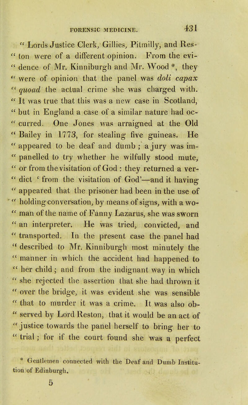  Lords Justice Clerk, Gillies, Pitmilly, and Res-  ton were of a different opinion. From the evi-  dence of Mr. Kinniburgh and Mr. Wood *, they were of opinion that the panel was doli capax quoad the actual crime she was charged with. It was true that this was a new case in Scotland,  but in England a case of a similar nature had oc-  curred. One Jones was arraigned at the Old  Bailey in 1773, for stealing five guineas. He *' appeared to be deaf and dumb; a jury was im-  panelled to try whether he wilfully stood mute, or from the visitation of God : they returned a ver-  diet ' from the visitation of God'—and it having  appeared that the prisoner had been in the use of  holding conversation, by means of signs, with a wo-  man of the name of Fanny Lazarus, she was sworn  an interpreter. He was tried, convicted, and transported. In the present case the panel had described to Mr. Kinniburgh most minutely the  manner in which the accident had happened to  her child; and from the indignant way in which  she rejected the assertion that she had thrown it  over the bridge, it was evident she was sensible  that to murder it was a crime. It was also ob-  served by Lord Reston, that it would be an act of ''justice towards the panel herself to bring her to trial; for if the court found she was a perfect * Gentlemen connected with the Deaf and Dumb Institu- tion of Edinburgh. 5