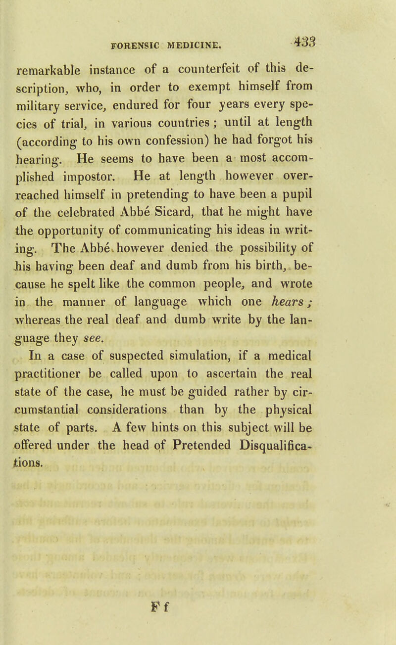 remarkable instance of a counterfeit of this de- scription, who, in order to exempt himself from military service, endured for four years every spe- cies of trial, in various countries; until at length (according to his own confession) he had forgot his hearing. He seems to have been a most accom- plished impostor. He at length however over- reached himself in pretending to have been a pupil of the celebrated Abbe Sicard, that he might have the opportunity of communicating his ideas in writ- ing. The Abbe.however denied the possibility of Jhis having been deaf and dumb from his birth, be- cause he spelt like the common people, and wrote in the manner of language which one hears; whereas the real deaf and dumb write by the lan- guage they see. In a case of suspected simulation, if a medical practitioner be called upon to ascertain the real state of the case, he must be guided rather by cir- cumstantial considerations than by the physical state of parts. A few hints on this subject will be offered under the head of Pretended Disqualifica- tions. Pf