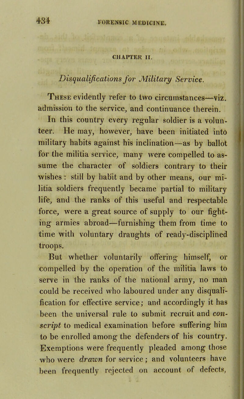 CHAPl'ER II. Disqualifications for Military Service. These evidently refer to two circumstances—viz. admission to the service, and continuance therein. In this country every regular soldier is a volun- teer. He may, however, have been initiated into military habits against his inclination—as by ballot for the militia service, many were compelled to as- sume the character of soldiers contrary to their wishes: still by habit and by other means, our mi- litia soldiers frequently became partial to military life, and the ranks of this useful and respectable force, were a great source of supply to our fight- ing armies abroad—furnishing them from time to time with voluntary draughts of ready-disciplined troops. But whether voluntarily offering himself, or compelled by the operation of the militia laws to serve in the ranks of the national army, no man could be received who laboured under any disquali- fication for effective service; and accordingly it has been the universal rule to submit recruit and con- script to medical examination before suffering him to be enrolled among the defenders of his country. Exemptions were frequently pleaded among those who were drawn for service; and volunteers have been frequently rejected on account of defects,