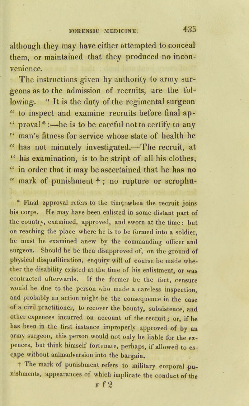 although they may have either attempted to conceal them, or maintained that they produced no incon- venience. The instructions given by authority to army sur- geons as to the admission of recruits, are the fol- lowing.  It is the duty of the regimental surgeon  to inspect and examine recruits before final ap-  proval *:—he is to be careful not to certify to any  man's fitness for service whose state of health he  has not minutely investigated.—The recruit, at ** his examination, is to be stript of all his clothes,  in order that it may be ascertained that he has no  mark of punishment f; no rupture or scrophu- • Final approval refers to the tim^ ^when the recruit joins his corps. He may have been enHsted in some distant part of the country, examined, approved, and sworn at the time : but on reaching the place where he is to be formed into a soldier, he must be examined anew by the commanding officer and surgeon. Should he be then disapproved of, on the ground of physical disqualification, enquiry will of course be made whe- ther the disability existed at the time of his enlistment, or was contracted afterwards. If the former be the fact, censure would be due to the person who made a careless inspection, and probably an action might be the consequence in the case of a civil practitioner, to recover the bounty, subsistence, and other expences incurred on account of the recruit; or, if he has been in the first instance improperly approved of by an army surgeon, this person would not only be liable for the ex- pences, but think himself fortunate, perhaps, if allowed to es- cape without animadversion into the bargain. t The mark of punishment refers to military corporal pu- nishments, appearances of which implicate the conduct of the Ff2