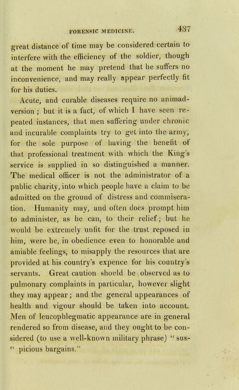 great distance of time may be considered certain to interfere witii the efficiency of the soldier, though at the moment he may pretend that he suffers no inconvenience, and may really appear perfectly fit for his duties. Acute, and curable diseases require no animad- version ; but it is a fact, of which I have seen re- peated instances, that men suffering under chronic and incurable complaints try to get into the army, for the sole purpose of having the benefit of that professional treatment with which the King's service is supplied in so distinguished a manner. The medical officer is not the administrator of a public charity, into which people have a claim to be admitted on the ground of distress and commisera- tion. Humanity may, and often does prompt him to administer, as he can, to their relief; but he would be extremely unfit for the trust reposed in him, were he, in obedience even to honorable and amiable feelings, to misapply the resources that are provided at his country's expence for his country's servants. Great caution shonld be observed as to pulmonary complaints in particular, however slight they may appear; and the general appearances of health and vigour should be taken into account. Men of leucophlegmatic appearance are in general rendered so from disease, and they ought to be con- sidered (to use a well-known mihtary phrase)  sus- picious bargains.