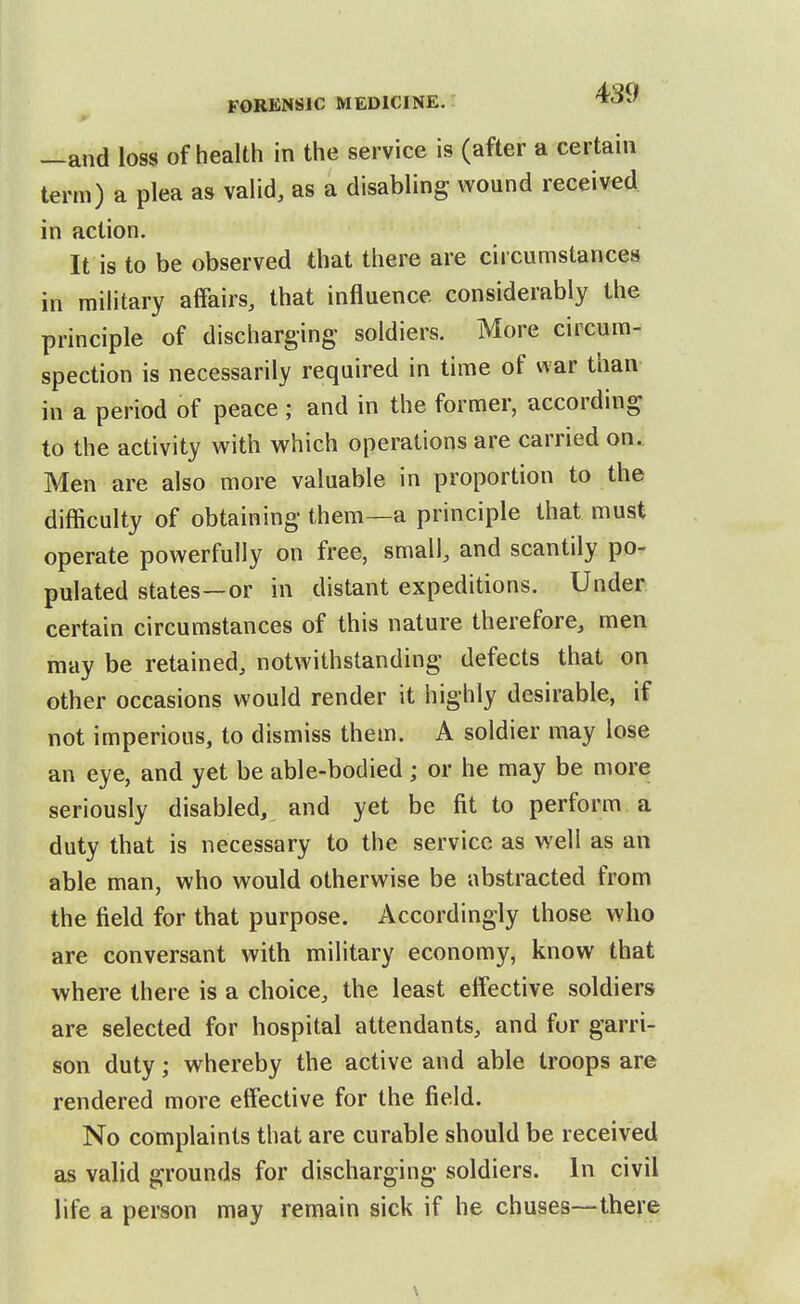 —and loss of health in the service is (after a certain term) a plea as valid, as a disabling wound received in action. It is to be observed that there are circumstances in military affairs, that influence considerably the principle of discharging soldiers. More circum- spection is necessarily required in time of war than in a period of peace ; and in the former, according to the activity with which operations are carried on. Men are also more valuable in proportion to the difficulty of obtaining them—a principle that must operate powerfully on free, small, and scantily po- pulated states—or in distant expeditions. Under certain circumstances of this nature therefore, men may be retained, notwithstanding defects that on other occasions would render it highly desirable, if not imperious, to dismiss them. A soldier may lose an eye, and yet be able-bodied; or he may be more seriously disabled, and yet be fit to perform a duty that is necessary to the service as well as an able man, who would otherwise be abstracted from the field for that purpose. Accordingly those who are conversant with military economy, know that where there is a choice, the least effective soldiers are selected for hospital attendants, and fur garri- son duty; whereby the active and able troops are rendered more effective for the field. No complaints that are curable should be received as valid grounds for discharging soldiers. In civil life a person may remain sick if he chuses—there
