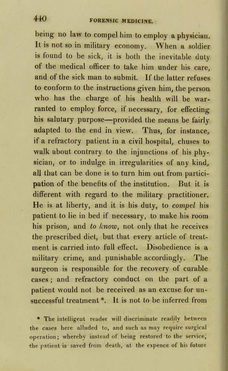 being no law to compel him to employ a physician. It is not so in military economy. When a soldier is found to be sick, it is both the inevitable duty of the medical officer to take him under his care, and of the sick man to submit. If the latter refuses to conform to the instructions given him, the person who has the charge of his health will be war- ranted to employ force, if necessary, for effecting his salutary purpose—provided the means be fairly adapted to the end in view. Thus, for instance, if a refractory patient in a civil hospital, chuses to walk about contrary to the injunctions of his phy- sician, or to indulge in irregularities of any kind, all that can be done is to turn him out from partici- pation of the benefits of the institution. But it is different with regard to the military practitioner. He is at liberty, and it is his duty, to compel his patient to lie in bed if necessary, to make his room his prison, and to know, not only that he receives the prescribed diet, but that every article of treat- ment is carried into full effect. Disobedience is a military crime, and punishable accordingly. The surgeon is responsible for the recovery of curable cases; and refractory conduct on the part of a patient would not be received as an excuse for un- successful treatment *. It is not to be inferred from • The intelligeut reader will discriminate readily between the cases here alluded to, and such as may require surgical operation; whereby instead of being restored to the service, ihe patient is saved from death, at the expence of his future