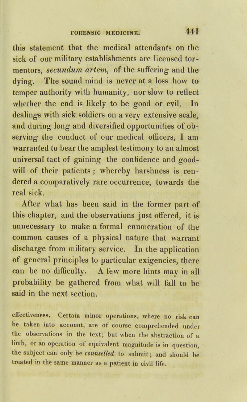 this statement that the medical attendants on the sick of our military establishments are licensed tor- mentors, secundum artem, of the suffering and the dying'. The sound mind is never at a loss how to temper authority with humanity, nor slow to reflect whether the end is likely to be good or evil. In dealings with sick soldiers on a very extensive scale, and during long and diversified opportunities of ob- serving the conduct of our medical officers, I am warranted to bear the amplest testimony to an almost universal tact of gaining the confidence and good- will of their patients ; whereby harshness is ren- dered a comparatively rare occurrence, towards the real sick. After what has been said in the former part of this chapter, and the observations just offered, it is unnecessary to make a formal enumeration of the common causes of a physical nature that warrant discharge from military service. In the application of general principles to particular exigencies, there can be no difficulty. A few more hints may in all probability be gathered from what will fall to be said in the next section. effectiveness. Certain minor operations, where no risk can be taken into account, are of course comprehended under the observations in the text; but when the abstraction of a limb, or an operation of equivalent magnitude is in question, the subject can only be counselled to submit; and should be treated in the same manner as a patient in civil life.