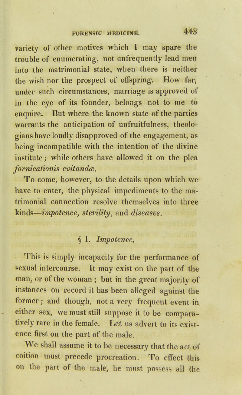 I FORENSIC MEDICINE. variety of otlier motives which I may spare the trouble of enumerating, not unfrequently lead men into the matrimonial state, when there is neither the wish nor the prospect of offspring. How far, under such circumstances, marriage is approved of in the eye of its founder, belongs not to me to enquire. But where the known state of the parties warrants the anticipation of unfruitfulness, theolo- gians have loudly disapproved of the engagement, as being incompatible with the intention of the divine institute; while others have allowed it on the plea fornicationis evitandce. To come, however, to the details upon which we have to enter, the physical impediments to the ma- trimonial connection resolve themselves into three kinds—impotence, sterility, and diseases. § 1. Impotence^ This is simply incapacity for the performance of sexual intercourse. It may exist on the part of the man, or of the woman ; but in the great majority of instances on record it has been alleged against the former; and though, not a very frequent event in either sex, we must still suppose it to be compara- tively rare in the female. Let us advert to its exist- ence first on the part of the male. We shall assume it to be necessary that the act of coition must precede procreation. To effect this on the part of the male, he must possess all the