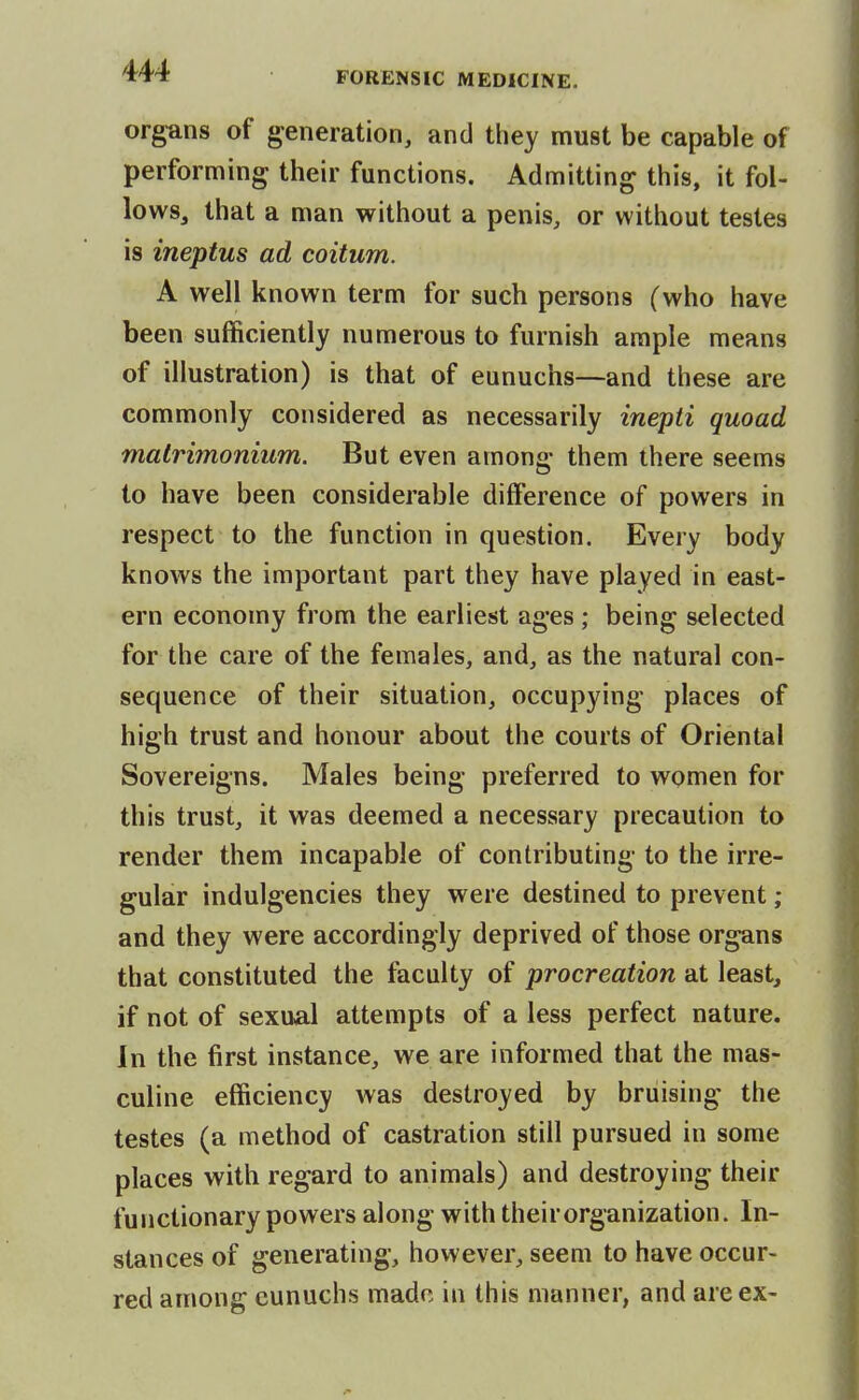 organs of generation, and they must be capable of performing their functions. Admitting this, it fol- lows, that a man without a penis, or without testes is ineptus ad coitum. A well known term for such persons (who have been sufficiently numerous to furnish ample means of illustration) is that of eunuchs—and these are commonly considered as necessarily inepti quoad malrimonium. But even among them there seems to have been considerable difference of powers in respect to the function in question. Every body knows the important part they have played in east- ern economy from the earliest ages ; being selected for the care of the females, and, as the natural con- sequence of their situation, occupying places of high trust and honour about the courts of Oriental Sovereigns. Males being preferred to women for this trust, it was deemed a necessary precaution to render them incapable of contributing to the irre- gular indulgencies they were destined to prevent ; and they were accordingly deprived of those organs that constituted the faculty of procreation at least, if not of sexual attempts of a less perfect nature. In the first instance, we are informed that the mas- culine efficiency was destroyed by bruising the testes (a method of castration still pursued in some places with regard to animals) and destroying their functionary powers along with their organization. In- stances of generating, however, seem to have occur- red among eunuchs made in this manner, and are ex-