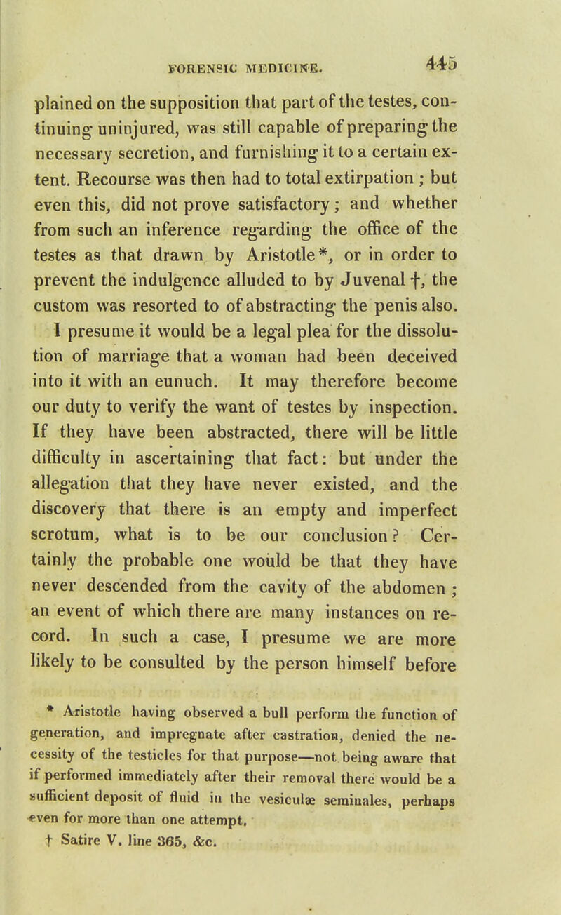 plained on the supposition that part of tlie testes, con- tinuing uninjured, was still capable of preparing the necessary secretion, and furnishing it to a certain ex- tent. Recourse was then had to total extirpation ; but even this, did not prove satisfactory; and whether from such an inference regarding the office of the testes as that drawn by Aristotle*, or in order to prevent the indulgence alluded to by Juvenal f, the custom was resorted to of abstracting the penis also. I presume it would be a legal plea for the dissolu- tion of marriage that a woman had been deceived into it with an eunuch. It may therefore become our duty to verify the want of testes by inspection. If they have been abstracted, there will be little difficulty in ascertaining that fact: but under the allegation tliat they have never existed, and the discovery that there is an empty and imperfect scrotum, what is to be our conclusion ? Cer- tainly the probable one would be that they have never descended from the cavity of the abdomen ; an event of which there are many instances on re- cord. In such a case, I presume we are more likely to be consulted by the person himself before ♦ Aristotle having observed a bull perform the function of generation, and impregnate after castration, denied the ne- cessity of the testicles for that purpose—not being aware that if performed immediately after their removal there would be a sufficient deposit of fluid in the vesiculae serainales, perhaps *ven for more than one attempt. t Satire V. line 365, &c.
