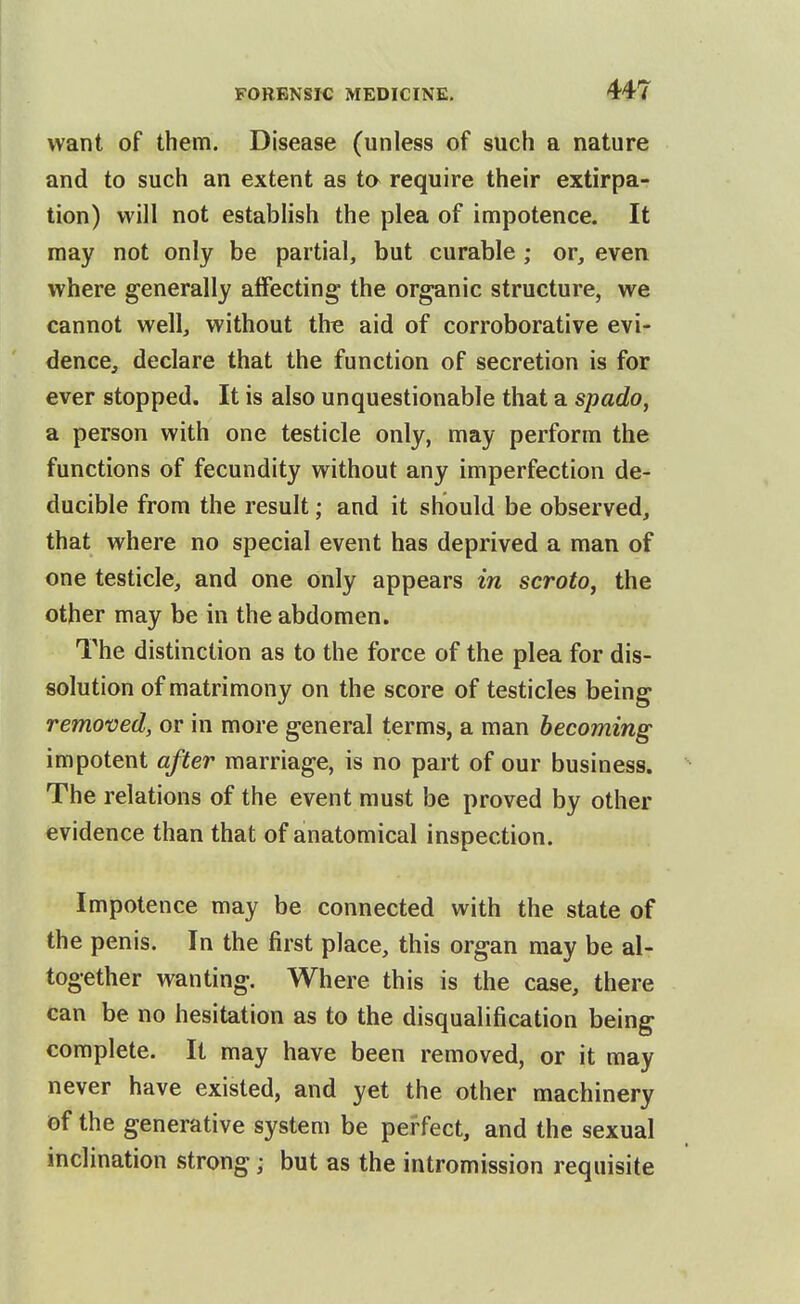 want of them. Disease (unless of such a nature and to such an extent as to require their extirpa- tion) will not establish the plea of impotence. It may not only be partial, but curable; or, even where generally affecting the organic structure, we cannot well, without the aid of corroborative evi- dence, declare that the function of secretion is for ever stopped. It is also unquestionable that a spado, a person with one testicle only, may perform the functions of fecundity without any imperfection de- ducible from the result; and it should be observed, that where no special event has deprived a man of one testicle, and one only appears in scroto, the other may be in the abdomen. The distinction as to the force of the plea for dis- solution of matrimony on the score of testicles being removed, or in more general terms, a man becoming impotent after marriage, is no part of our business. ^ The relations of the event must be proved by other evidence than that of anatomical inspection. Impotence may be connected with the state of the penis. In the first place, this organ may be al- together wanting. Where this is the case, there can be no hesitation as to the disqualification being complete. It may have been removed, or it may never have existed, and yet the other machinery of the generative system be perfect, and the sexual inclination strong; but as the intromission requisite