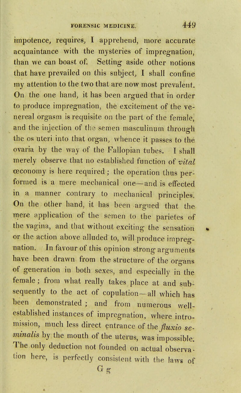impotence, requires, I apprehend, more accurate acquaintance with the mysteries of impregnation, than we can boast of. Setting aside other notions that have prevailed on this subject, I shall confine my attention to the two that are now most prevalent. On the one hand, it has been argued that in order to produce impregnation, the excitement of the ve- nereal orgasm is requisite on the part of the female, and the injection of the semen masculinum through the OS uteri into that organ, whence it passes to the ovaria by the way of the Fallopian tubes. I shall merely observe that no established function of vital ceconomy is here required; the operation thus per- formed is a mere mechanical one—and is etfected in a manner contrary to mechanical principles. On the other hand, it has been argued that the mer« application of the semen to the parietes of the vagina, and that without exciting the sensation % or the action above alluded to, will produce impreg- nation. In favour of this opinion strong arguments have been drawn from the structure of the organs of generation in both sexes, and especially in the female; from what really takes place at and sub- sequently to the act of copulation—all which has been demonstrated ; and from numerous well- established instances of impregnation, where intro- mission, much less direct entrance oHhefluxio se- minalis by the mouth of the uterus, was impossible. The only deduction not founded on actual observa- tion here, is perfectly consistent with the laws of G g