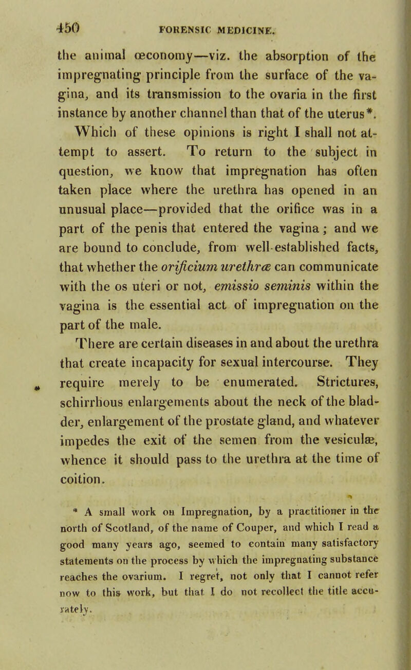 the animal ceconomy—viz. the absorption of the impregnating principle from the surface of the va- gina^ and its transmission to the ovaria in the first instance by another channel than that of the uterus*. Which of these opinions is right I shall not at- tempt to assert. To return to the subject in question, we know that impregnation has often taken place where the urethra has opened in an unusual place—provided that the orifice was in a part of the penis that entered the vagina; and we are bound to conclude, from well established facts, that whether the orificium urethrce can communicate with the OS uteri or not, emissio seminis within the vagina is the essential act of impregnation on the part of the male. There are certain diseases in and about the urethra that create incapacity for sexual intercourse. They require merely to be enumerated. Strictures, schirrhous enlargements about the neck of the blad- der, enlargement of the prostate gland, and whatever impedes the exit of the semen from the vesiculae, whence it should pass to the urethra at the time of coition. J* * A small work ou Impregnation, by a practitioner in the north of Scotland, of the name of Couper, and which I read a good many years ago, seemed to contain many satisfactory statements on the process by which the impregnating substance reaches the ovarium. I regret, not only that I cannot refer now to this work, but that I do not recollect the title accu- rately.