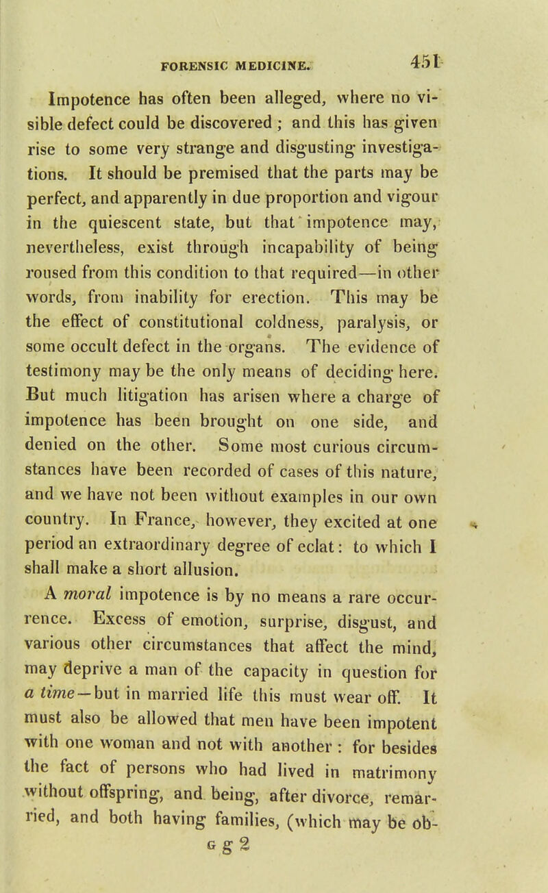 Impotence has often been alleged, where no vi- sible defect could be discovered ; and this has given rise to some very strange and disgusting investiga- tions. It should be premised that the parts may be perfect, and apparently in due proportion and vigour in the quiescent state, but that 'impotence may, nevertheless, exist through incapability of being roused from this condition to that required—in other words, from inability for erection. This may be the effect of constitutional coldness, paralysis, or some occult defect in the organs. The evidence of testimony may be the only means of deciding here; But much litigation has arisen where a charge of impotence has been brought on one side, and denied on the other. Some most curious circum- stances have been recorded of cases of this nature, and we have not been without examples in our own country. In Prance, however, they excited at one period an extraordinary degree of eclat: to which I shall make a short allusion. A moral impotence is by no means a rare occur- rence. Excess of emotion, surprise, disgust, and various other circumstances that affect the mind, may deprive a man of the capacity in question for a time —hwi in married life this must wear off. It must also be allowed that men have been impotent with one woman and not with another : for besides the fact of persons who had lived in matrimony without offspring, and being, after divorce, remar- ried, and both having families, (which may be ob- Gg2