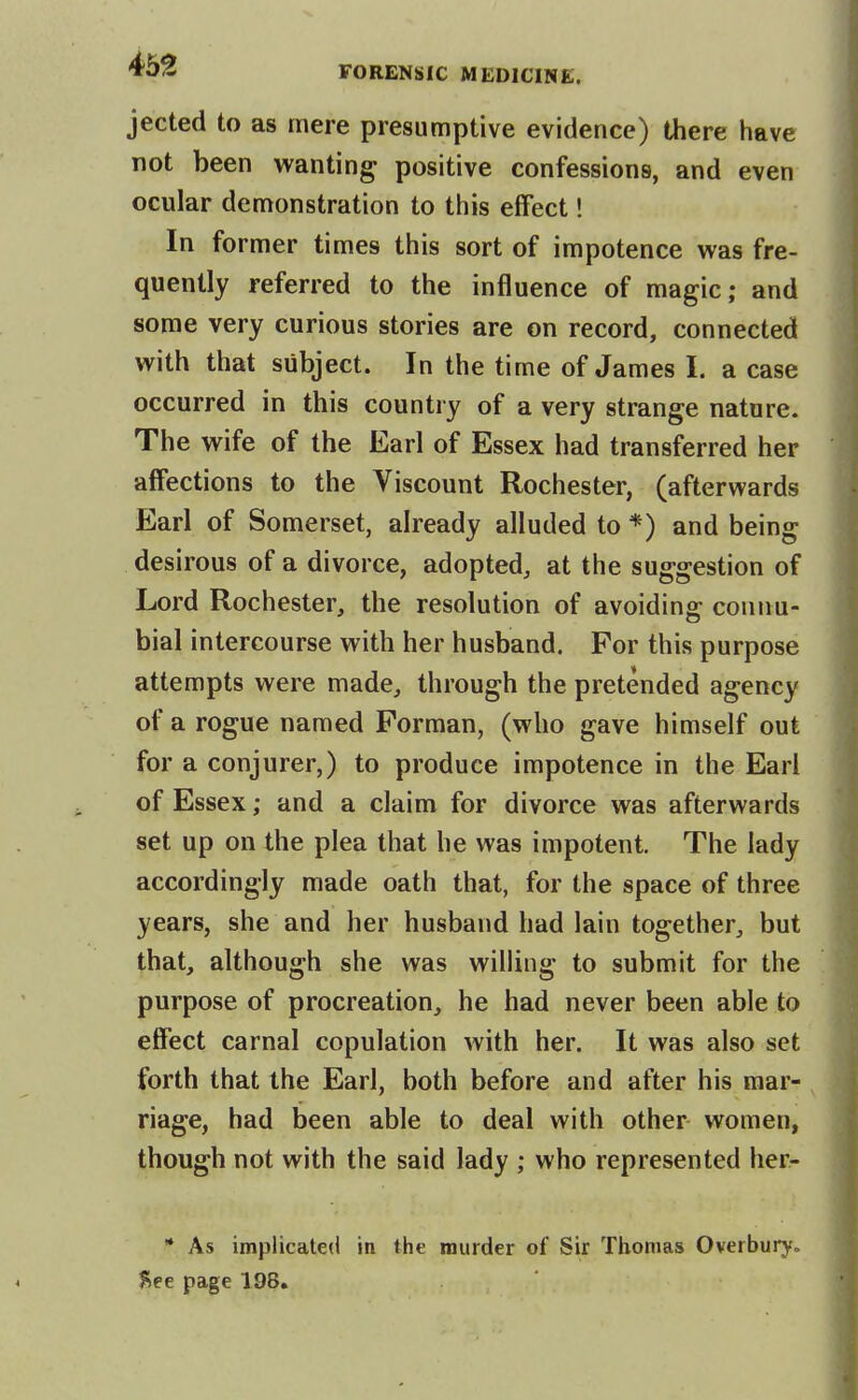 jeeted to as mere presumptive evidence) there have not been wanting positive confessions, and even ocular demonstration to this effect! In former times this sort of impotence vi^as fre- quently referred to the influence of magic; and some very curious stories are on record, connected with that subject. In the time of James I. a case occurred in this country of a very strange nature. The wife of the Earl of Essex had transferred her affections to the Viscount Rochester, (afterwards Earl of Somerset, already alluded to *) and being desirous of a divorce, adopted, at the suggestion of Lord Rochester, the resolution of avoiding connu- bial intercourse with her husband. For this purpose attempts were made, through the pretended agency of a rogue named Porman, (who gave himself out for a conjurer,) to produce impotence in the Earl of Essex; and a claim for divorce was afterwards set up on the plea that he was impotent. The lady accordingly made oath that, for the space of three years, she and her husband had lain together, but that, although she was willing to submit for the purpose of procreation, he had never been able to effect carnal copulation with her. It was also set forth that the Earl, both before and after his mar- riage, had been able to deal with other women, though not with the said lady ; who represented her- * As implicated in the murder of Sir Thomas Overbury„ fice page 198.