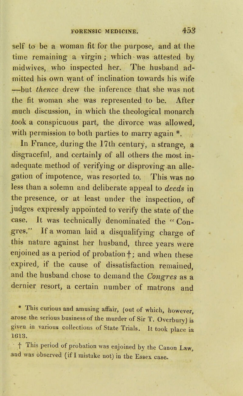 self to be a woman fit for the purpose, and at the time remaining a virgin ; which ^ was attested by midwives, who inspected her. The husband ad- mitted his own want of inchnation towards his wife —but thence drew the inference that she was not the fit woman she was represented to be. After much discussion, in which the theological monarch took a conspicuous part, the divorce was allowed, with permission to both parties to marry again *. In Prance, during the 17th century, a strange, a disgraceful, and certainly of all others the most in- adequate method of verifying or disproving an alle- gation of impotence, was resorted to. This was no less than a solemn and deliberate appeal to deeds in the presence, or at least under the inspection, of judges expressly appointed to verify the state of the case. It was technically denominated the  Con- gres. If a woman laid a disqualifying charge of this nature against her husband, three years were enjoined as a period of probation f; and when these expired, if the cause of dissatisfaction remained, and the husband chose to demand the Congres as a dernier resort, a certain number of matrons and * This curious and amusing affair, (out of which, however, arose the serious business of the murder of Sir T. Overbury) is given in various collections of State Trials. It took place ia 1613. t This period of probation was enjoined by the Canon Law, and was observed (if I mistake not) in the Essex case-
