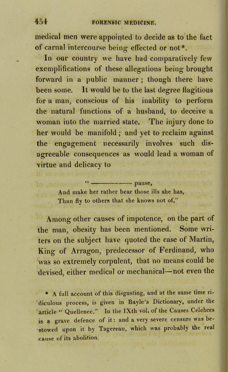 medical men were appointed to decide as to the fact of carnal intercourse being effected or not*. In our country we have had comparatively few exemplifications of these allegations being brought forward in a public manner; though there have been some. It would be to the last degree flagitious for a man, conscious of his inability to perform the natural functions of a husband, to deceive a woman into the married state. The injury done to her would be manifold; and yet to reclaim against the engagement necessarily involves such dis- agreeable consequences as would lead a woman of virtue and delicacy to  ■ pause. And make her rather bear those ills she has. Than fly to others that she knows not of. Among other causes of impotence, on the part of the man, obesity has been mentioned. Some wri- ters on the subject have quoted the case of Martin, King of Arragon, predecessor of Ferdinand, who was so extremely corpulent, that no means could be devised, either medical or mechanical—not even the ♦ A full account of this disgusting, and at the same time ri- diculous process, is given in Bayle's Dictionary, under the article  Quellenec. In the IXth vol. of the Causes Celebres is a grave defence of it: and a very severe censure was be- stowed upon it by Tagereau, which was probably the real cause of its abolition.
