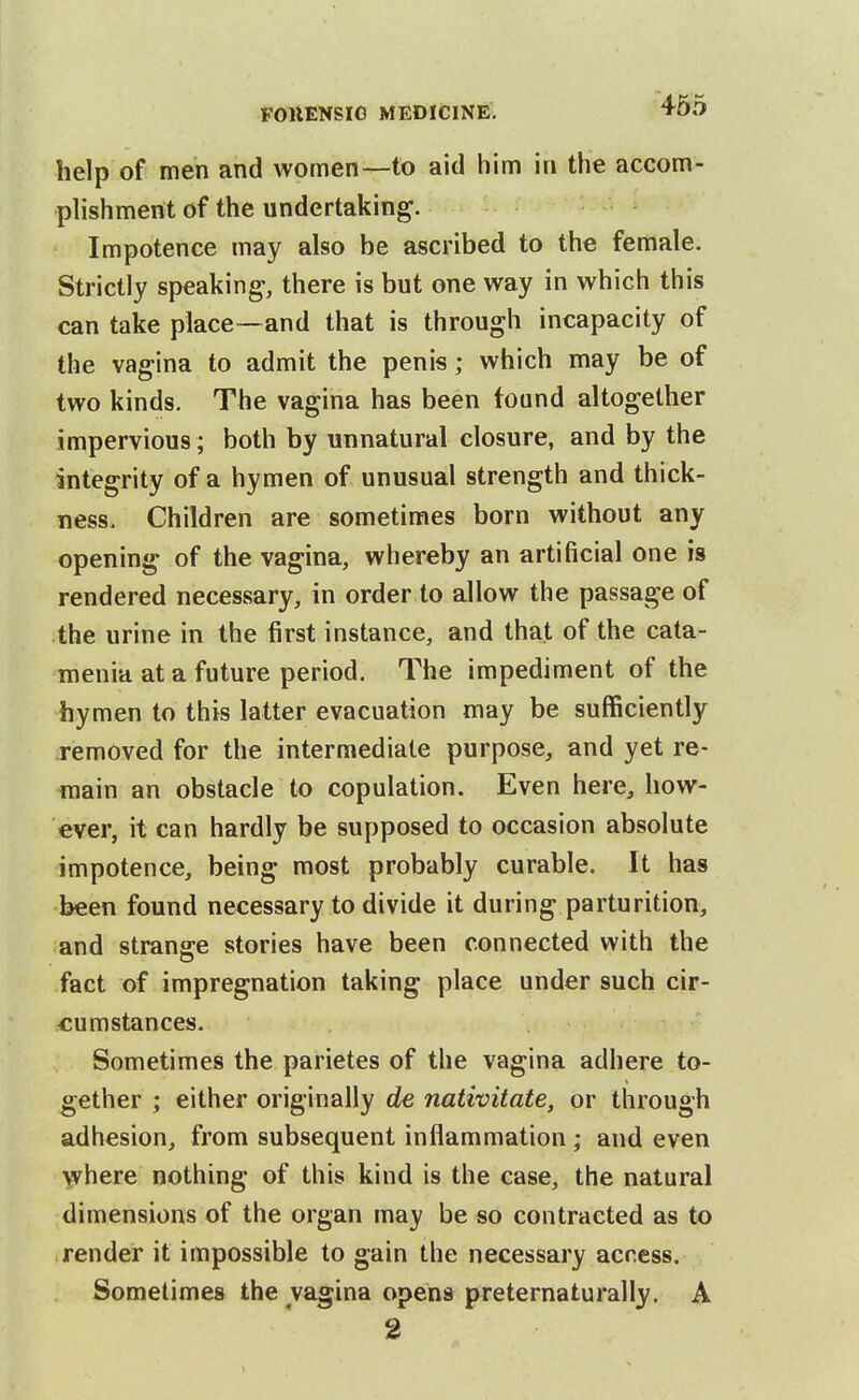 help of men and women—to aid him in the accom- phshment of the undertaking. Impotence may also be ascribed to the female. Strictly speaking, there is but one way in which this can take place—and that is through incapacity of the vagina to admit the penis; which may be of two kinds. The vagina has been found altogether impervious ; both by unnatural closure, and by the integrity of a hymen of unusual strength and thick- ness. Children are sometimes born without any opening of the vagina, whereby an artificial one is rendered necessary, in order to allow the passage of the urine in the first instance, and that of the cata- menia at a future period. The impediment of the hymen to this latter evacuation may be sufficiently removed for the intermediate purpose, and yet re- main an obstacle to copulation. Even here, how- ever, it can hardly be supposed to occasion absolute impotence, being most probably curable. It has been found necessary to divide it during parturition, and strange stories have been connected with the fact of impregnation taking place under such cir- cumstances. Sometimes the parietes of the vagina adhere to- gether ; either originally de nativitate, or through adhesion, from subsequent inflammation ; and even Y^^here nothing of this kind is the case, the natural dimensions of the organ may be so contracted as to render it impossible to gain the necessary access. Sometimes the vagina opens preternaturally. A 2