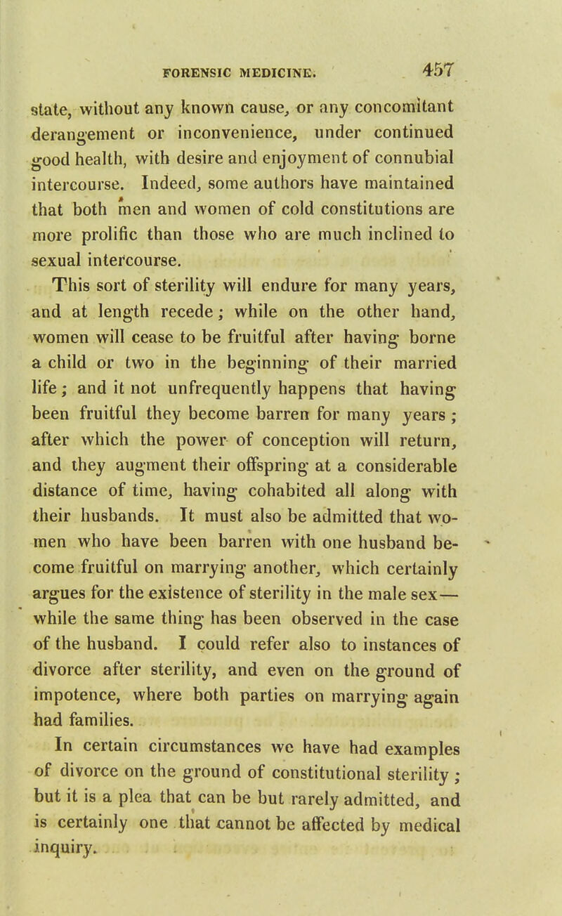 state, without any known cause, or any concomitant derangement or inconvenience, under continued good health, with desire and enjoyment of connubial intercourse. Indeed, some authors have maintained that both men and women of cold constitutions are more prolific than those who are much inclined to sexual intercourse. This sort of sterility will endure for many years, and at length recede; while on the other hand, women will cease to be fruitful after having borne a child or two in the beginning of their married life; and it not unfrequently happens that having been fruitful they become barren for many years ; after which the power of conception will return, and they augment their offspring at a considerable distance of time, having cohabited all along with their husbands. It must also be admitted that wo- men who have been barren with one husband be- come fruitful on marrying another, which certainly argues for the existence of sterility in the male sex— while the same thing has been observed in the case of the husband. I could refer also to instances of divorce after sterility, and even on the ground of impotence, where both parties on marrying again had families. In certain circumstances we have had examples of divorce on the ground of constitutional sterility ; but it is a plea that can be but rarely admitted, and is certainly one that cannot be affected by medical inquiry.