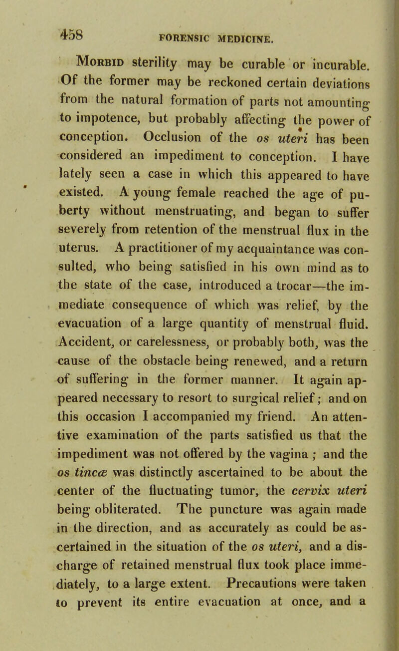 Morbid sterility may be curable or incurable. Of the former may be reckoned certain deviations from the natural formation of parts not amounting to impotence, but probably affecting the power of conception. Occlusion of the os uteri has been considered an impediment to conception. I have lately seen a case in which this appeared to have existed. A young female reached the age of pu- berty without menstruating, and began to suffer severely from retention of the menstrual flux in the uterus. A practitioner of my acquaintance was con- sulted, who being satisfied in his own mind as to the state of the case, introduced a trocar—the im- mediate consequence of which was relief, by the evacuation of a large quantity of menstrual fluid. Accidentj or carelessness, or probablj'^ both, was the cause of the obstacle being renewed, and a return of suffering in the former manner. It again ap- peared necessary to resort to surgical relief; and on this occasion I accompanied my friend. An atten- tive examination of the parts satisfied us that the impediment was not offered by the vagina ; and the OS tinccB was distinctly ascertained to be about the center of the fluctuating tumor, the cervix uteri being obliterated. The puncture was again made in the direction, and as accurately as could be as- certained in the situation of the os uteri, and a dis- charge of retained menstrual flux took place imme- diately, to a large extent. Precautions were taken Co prevent its entire evacuation at once, and a