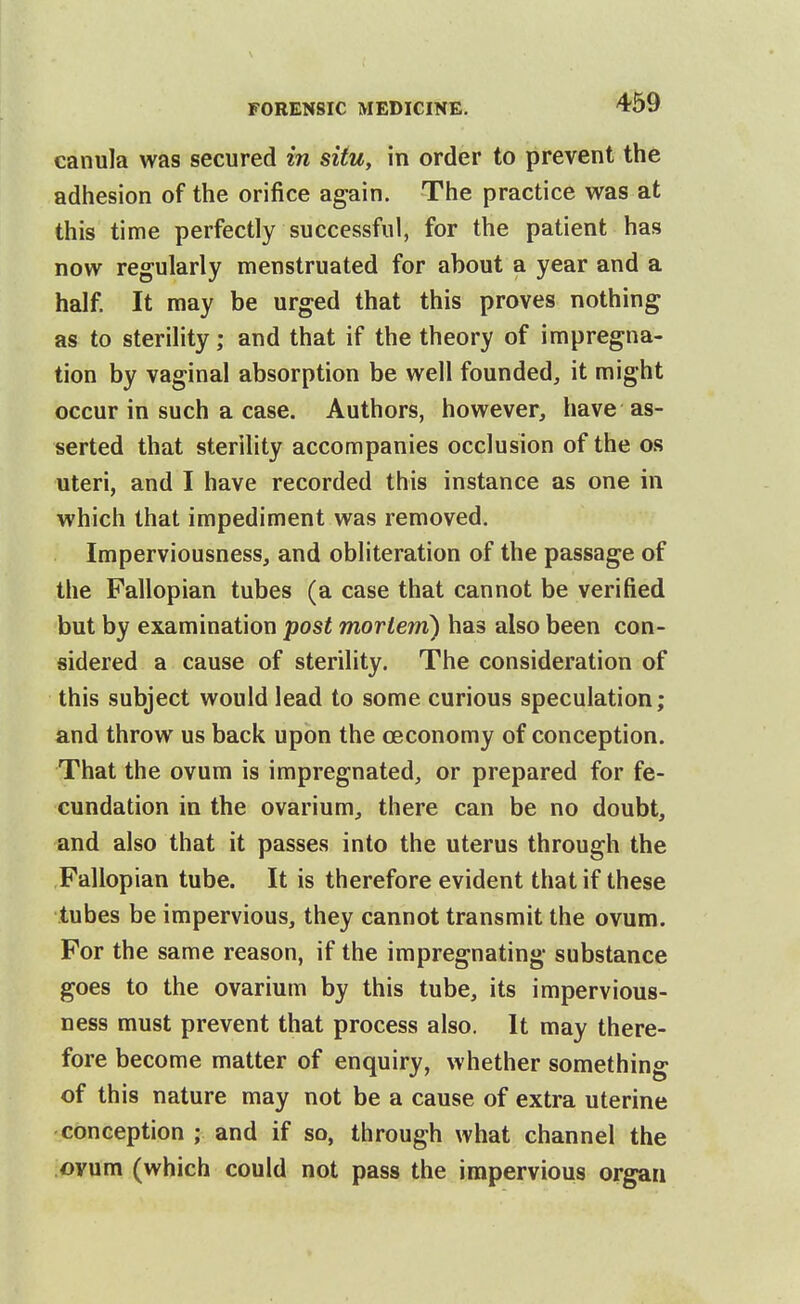 eanula was secured in situ, in order to prevent the adhesion of the orifice again. The practice was at this time perfectly successful, for the patient has now regularly menstruated for about a year and a half. It may be urged that this proves nothing as to sterility; and that if the theory of impregna- tion by vaginal absorption be well founded, it might occur in such a case. Authors, however, have as- serted that sterility accompanies occlusion of the os uteri, and I have recorded this instance as one in which that impediment was removed. Imperviousness, and obliteration of the passage of the Fallopian tubes (a case that cannot be verified but by examination post moriem) has also been con- sidered a cause of sterility. The consideration of this subject would lead to some curious speculation; and throw us back upon the ceconomy of conception. That the ovum is impregnated, or prepared for fe- cundation in the ovarium, there can be no doubt, and also that it passes into the uterus through the Fallopian tube. It is therefore evident that if these tubes be impervious, they cannot transmit the ovum. For the same reason, if the impregnating substance goes to the ovarium by this tube, its impervious- ness must prevent that process also. It may there- fore become matter of enquiry, whether something of this nature may not be a cause of extra uterine conception ; and if so, through what channel the ovum (which could not pass the impervious organ