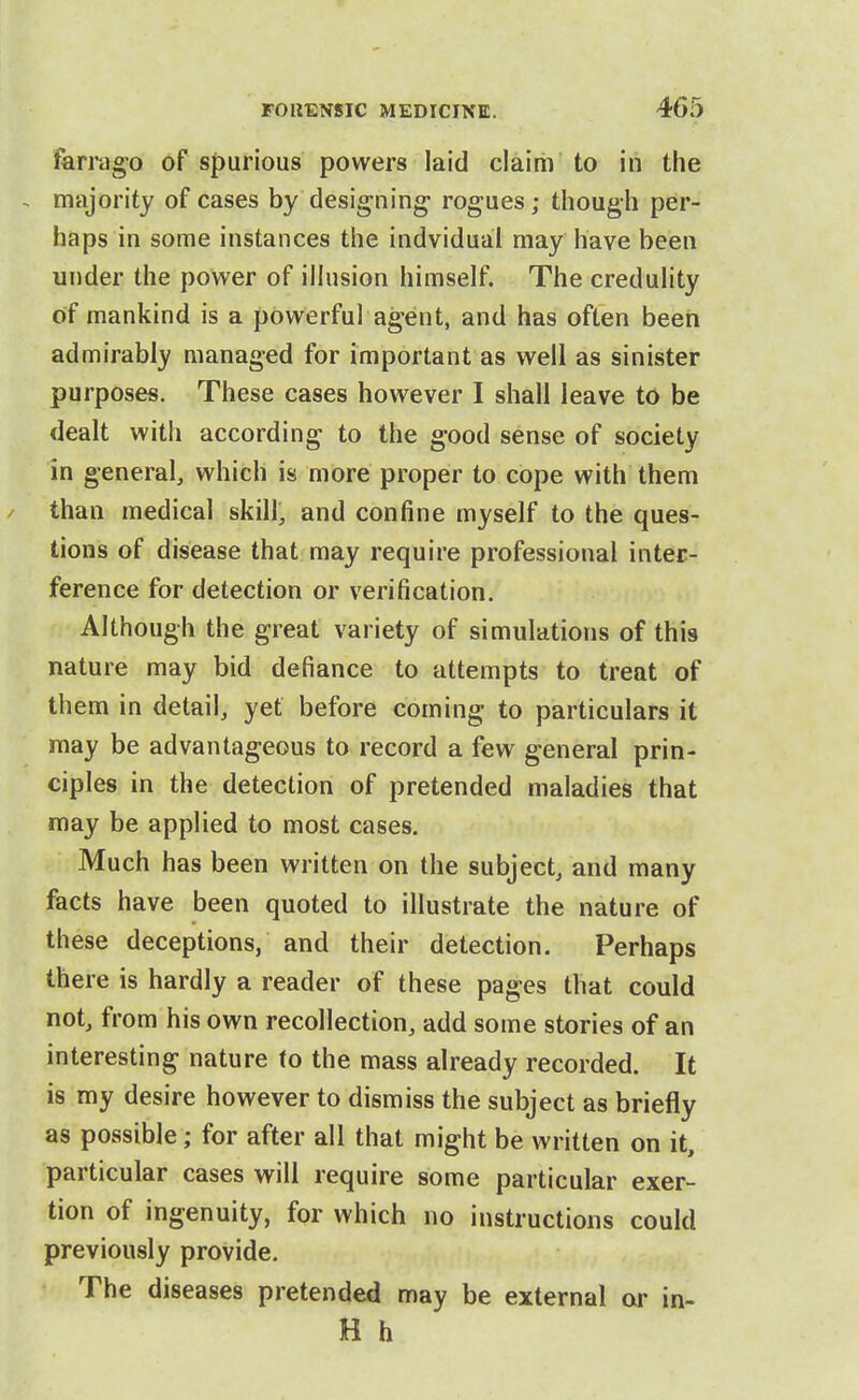 farrago of spurious powers laid claim to in the , majority of cases by designing- rogues; though per- haps in some instances the indvidual may have been under the power of ilhision himself The credulity of mankind is a powerful agent, and has often beeii admirably managed for important as well as sinister purposes. These cases however I shall leave to be dealt with according to the good sense of society in general, which is more proper to cope with them / than medical skill, and confine myself to the ques- tions of disease that may require professional inter- ference for detection or verification. Although the great variety of simulations of this nature may bid defiance to attempts to treat of them in detail, yet before coming to particulars it may be advantageous to record a few general prin- ciples in the detection of pretended maladies that may be applied to most cases. Much has been written on the subject, and many facts have been quoted to illustrate the nature of these deceptions, and their detection. Perhaps there is hardly a reader of these pages that could not, from his own recollection, add some stories of an interesting nature to the mass already recorded. It is my desire however to dismiss the subject as briefly as possible; for after all that might be written on it, particular cases will require some particular exer- tion of ingenuity, for which no instructions could previously provide. The diseases pretended may be external or in- H h