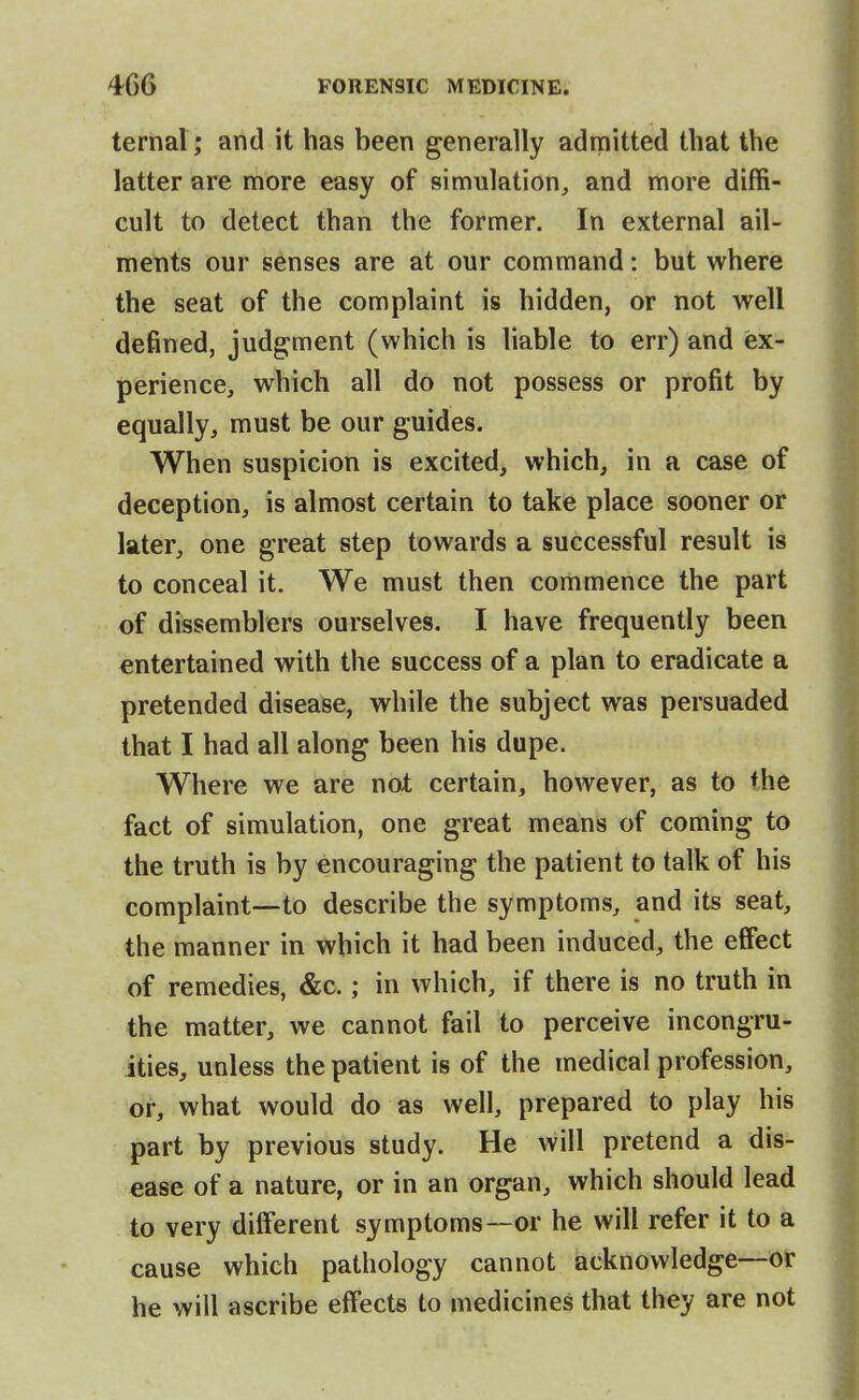 ternal ; and it has been generally admitted that the latter are more easy of simulation,, and more diffi- cult to detect than the former. In external ail- ments our senses are at our command: but where the seat of the complaint is hidden, or not well defined, judgment (which is liable to err) and ex- perience, which all do not possess or profit by equally, must be our guides. When suspicion is excited, which, in a case of deception, is almost certain to take place sooner or later, one great step towards a successful result is to conceal it. We must then commence the part of dissemblers ourselves. I have frequently been entertained with the success of a plan to eradicate a pretended disease, while the subject was persuaded that I had all along been his dupe. Where we are not certain, however, as to the fact of simulation, one great means of coming to the truth is by encouraging the patient to talk of his complaint—to describe the symptoms, and its seat, the manner in which it had been induced, the effect of remedies, &c.; in which, if there is no truth in the matter, we cannot fail to perceive incongru- ities, unless the patient is of the medical profession, or, what would do as well, prepared to play his part by previous study. He will pretend a dis- ease of a nature, or in an organ, which should lead to very different symptoms—or he will refer it to a cause which pathology cannot acknowledge—or he will ascribe effects to medicines that they are not