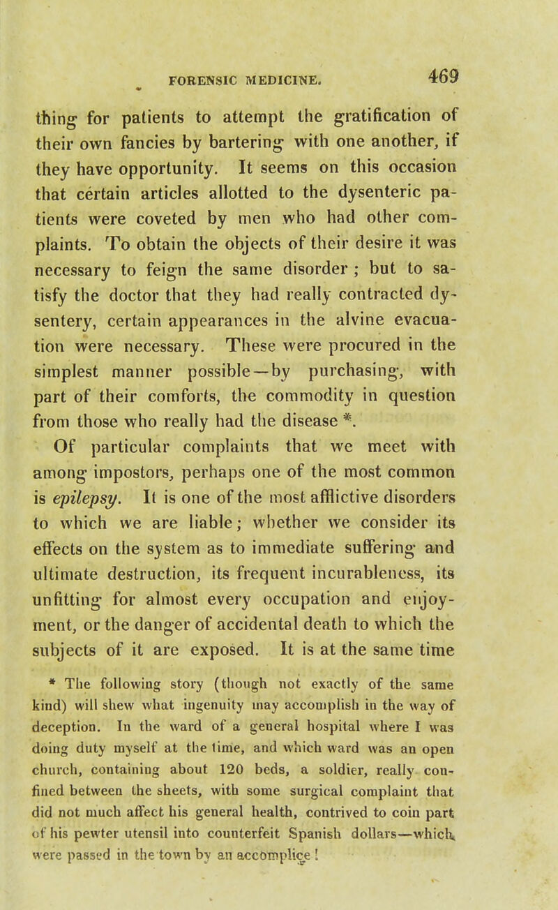 thing for patients to attempt tiie gratification of their own fancies by bartering with one another, if they have opportunity. It seems on this occasion that certain articles allotted to the dysenteric pa- tients were coveted by men who had other com- plaints. To obtain the objects of their desire it was necessary to feign the same disorder ; but to sa- tisfy the doctor that they had really contracted dy> sentery, certain appearances in the alvine evacua- tion were necessary. These were procured in the simplest manner possible —by purchasing, with part of their comforts, the commodity in question from those who really had the disease *. Of particular complaints that we meet with among impostors, perhaps one of the most common is epilepsy. It is one of the most afflictive disorders to which we are liable; whether we consider its effects on the S3(stem as to immediate suffering and ultimate destruction, its frequent incurableness, its unfitting for almost every occupation and enjoy- ment, or the danger of accidental death to which the subjects of it are exposed. It is at the same time * The following story (though not exactly of the same kind) will shew what ingenuity may accomplish in the way of deception. In the ward of a general hospital where I was doing duty myself at the lime, and which ward was an open church, containing about 120 beds, a soldier, really con- fined between the sheets, with some surgical complaint that did not much affect his general health, contrived to coin part of his pewter utensil into counterfeit Spanish dollars—whiclv were passed in the town by an accomplice !