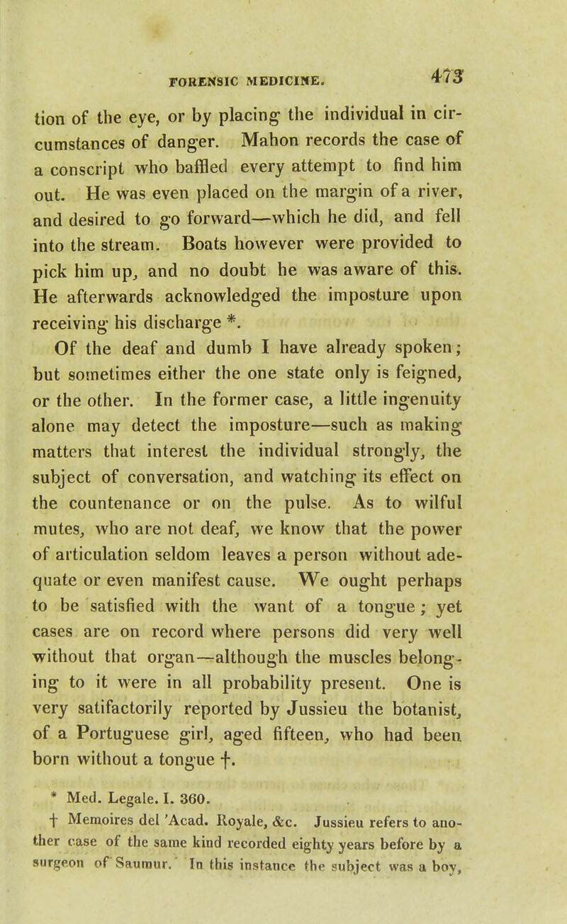 tion of the eye, or by placing the individual in cir- cumstances of danger. Mahon records the case of a conscript who baffled every attempt to find him out. He was even placed on the margin of a river, and desired to go forward—which he did, and fell into the stream. Boats however were provided to pick him up, and no doubt he was aware of this. He afterwards acknowledged the imposture upon receiving his discharge *. Of the deaf and dumb I have already spoken; but sometimes either the one state only is feigned, or the other. In the former case, a little ingenuity alone may detect the imposture—such as making matters that interest the individual strongly, the subject of conversation, and watching its elfect on the countenance or on the pulse. As to wilful mutes, who are not deaf, we know that the power of articulation seldom leaves a person without ade- quate or even manifest cause. We ought perhaps to be satisfied with the want of a tongue; yet cases are on record where persons did very well without that organ—although the muscles belong- ing to it were in all probability present. One is very satifactorily reported by Jussieu the botanist, of a Portuguese girl, aged fifteen, who had been born without a tongue f. * Med. Legale. I. 360. f Memoires del 'Acad. Royale, &c. Jussieu refers to ano- ther case of the same kind recorded eighty years before by a surgeon of Sauraur. In this instance the subject was a boy,