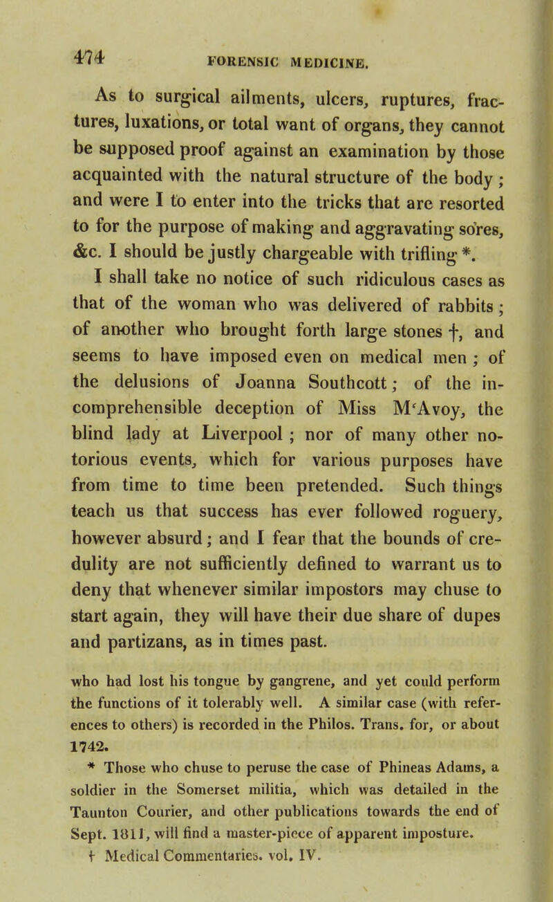 As to surgical ailments, ulcers, ruptures, frac- tures, luxations, or total want of organs, they cannot be supposed proof against an examination by those acquainted with the natural structure of the body ; and were I to enter into the tricks that are resorted to for the purpose of making and aggravating srfres, &c. I should be justly chargeable with trifling*. I shall take no notice of such ridiculous cases as that of the woman who was delivered of rabbits; of another who brought forth large stones f, and seems to have imposed even on medical men ; of the delusions of Joanna Southcott; of the in- comprehensible deception of Miss M'Avoy, the blind lady at Liverpool ; nor of many other no- torious events, which for various purposes have from time to time been pretended. Such things teach us that success has ever followed roguery, however absurd; and I fear that the bounds of cre- dulity are not sufficiently defined to warrant us to deny that whenever similar impostors may chuse to start again, they will have their due share of dupes and partizans, as in times past. who had lost his tongue by gangrene, and yet could perform the functions of it tolerably well. A similar case (with refer- ences to others) is recorded in the Philos. Trans, for, or about 1742. * Those who chuse to peruse the case of Phineas Adams, a soldier in the Somerset militia, which was detailed in the Taunton Courier, and other publications towards the end of Sept. 181 J, will find a master-piece of apparent imposture. f Medical Commentaries, vol. IV.