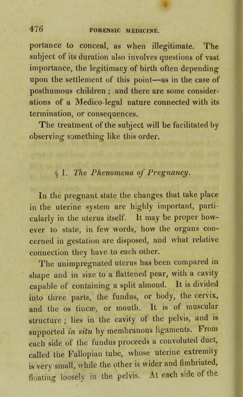 portance to conceal, as when illegitimate. The subject of its duration also involves questions of vast importance, the legitimacy of birth often depending upon the settlement of this point—as in the case of posthumous children ; and there are some consider- ations of a Medico-legal nature connected with its termination, or consequences. The treatment of the subject will be facilitated by observing something like this order. § 1. The Phenomena of Pregnancy. In the pregnant state the changes that take place in the uterine system are highly important, parti- cularly in the uterus itself. It may be proper how- ever to state, in few words, how the organs con- cerned in gestation are disposed, and what relative connection they have to each other. The unimpregnated uterus has been compared in shape and in size to a flattened pear, with a cavity capable of containing a split almond. It is divided into three parts, the fundus, or body, the cervix, and the os tincae, or mouth. It is of muscular structure ; lies in the cavity of the pelvis, and is supported in situ by membranous ligaments. From each side of the fundus proceeds a convoluted duct, called the Fallopian tube, whose uterine extremity is very small, while the other is wider and fimbriated, floating loosely in the pelvis. At each side of the