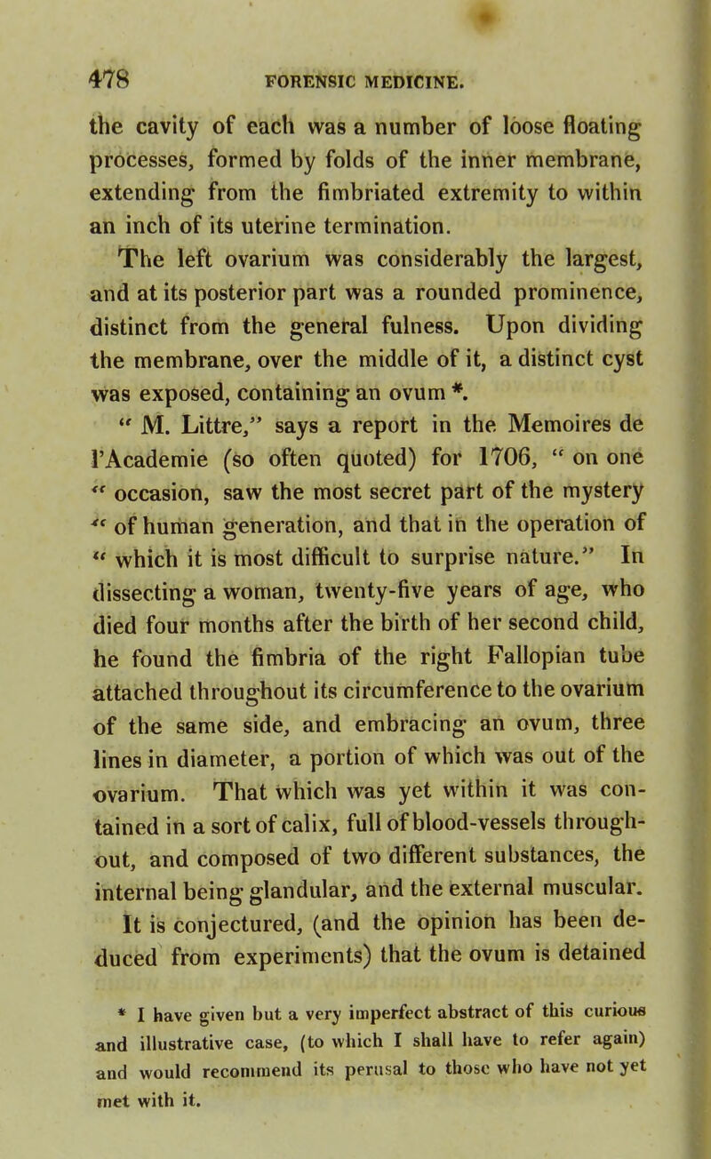 the cavity of each was a number of loose floating processes, formed by folds of the inner membrane, extending from the fimbriated extremity to within an inch of its uterine termination. The left ovarium was considerably the largest, and at its posterior part was a rounded prominence, distinct from the general fulness. Upon dividing the membrane, over the middle of it, a distinct cyst was exposed, containing an ovum * M. Littre, says a report in the Memoires de rAcademic (so often quoted) for 1706,  on one *' occasion, saw the most secret part of the mystery of hunian generation, and that in the operation of  which it is most difficult to surprise nature. In dissecting a woman, twenty-five years of age, who died four months after the birth of her second child, he found the fimbria of the right Fallopian tube attached throughout its circumference to the ovarium of the same side, and embracing an ovum, three lines in diameter, a portion of which was out of the ovarium. That which was yet within it was con- tained in a sort of calix, full of blood-vessels through- out, and composed of two different substances, the internal being glandular, and the external muscular. it is Conjectured, (and the opinion has been de- duced from experiments) that the ovum is detained * I have given but a very imperfect abstract of this curious and illustrative case, (to which I shall have to refer again) and would recommend its perusal to those who have not yet met with it.