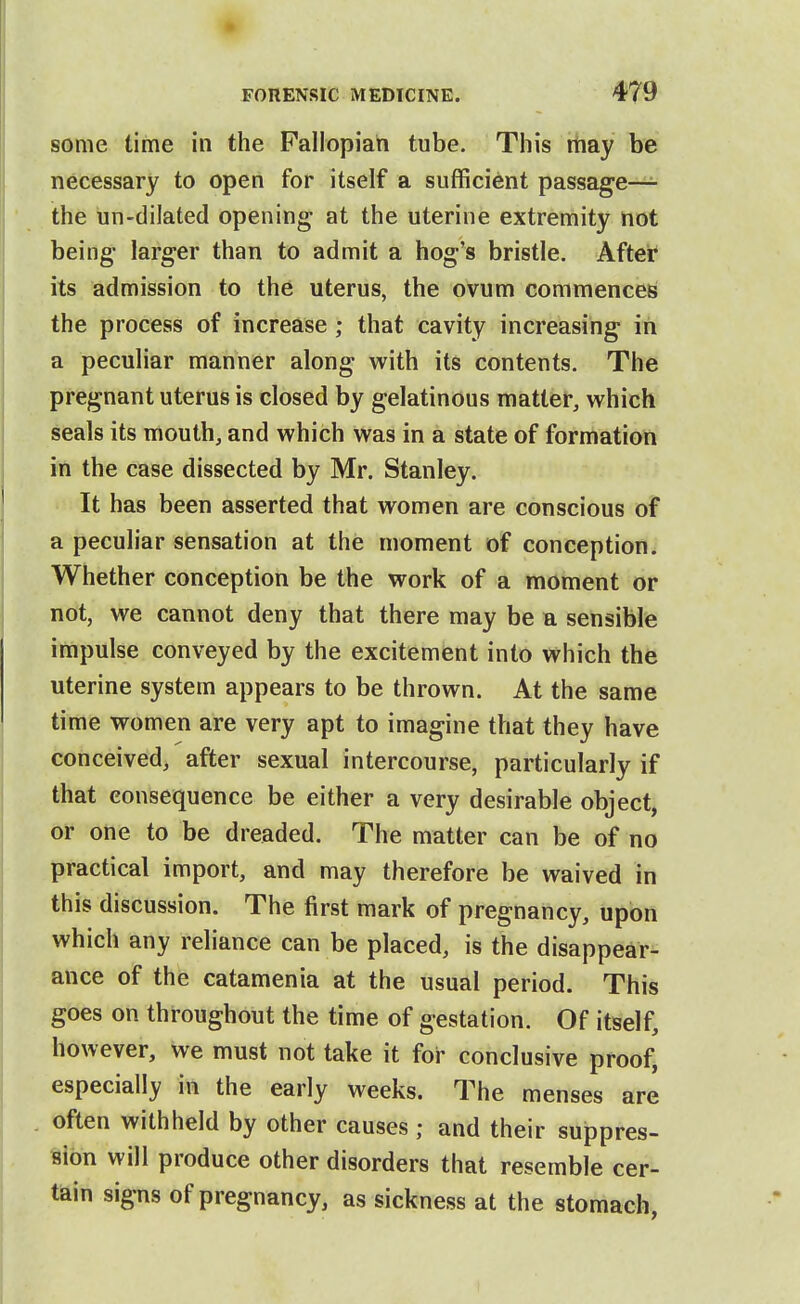 some time in the Fallopian tube. This may be necessary to open for itself a sufficient passage— the un-dilated opening; at the uterine extremity not being- larger than to admit a hog's bristle. After its admission to the uterus, the ovum commences the process of increase ; that cavity increasing in a peculiar manner along with its contents. The pregnant uterus is closed by gelatinous matter, which seals its mouth, and which was in a state of formation in the case dissected by Mr. Stanley. It has been asserted that women are conscious of a peculiar sensation at the moment of conception. Whether conception be the work of a moment or not, we cannot deny that there may be a sensible impulse conveyed by the excitement into which the uterine system appears to be thrown. At the same time women are very apt to imagine that they have conceived, after sexual intercourse, particularly if that consequence be either a very desirable object, or one to be dreaded. The matter can be of no practical import, and may therefore be waived in this discussion. The first mark of pregnancy, upon which any reliance can be placed, is the disappear^ ance of the catamenia at the usual period. This goes on throughout the time of gestation. Of itself, however, we must not take it for conclusive proof, especially in the early weeks. The menses are often withheld by other causes ; and their suppres- sion will produce other disorders that resemble cer- tain signs of pregnancy, as sickness at the stomach,