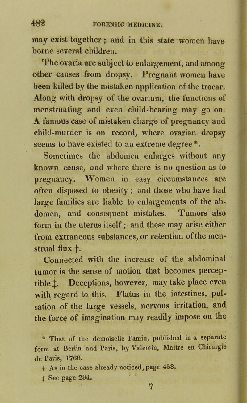 may exist together; and in this state women have borne several children. The ovaria are subject to enlargement, and among other causes from dropsy. Pregnant women have been killed by the mistaken application of the trocar. Along with dropsy of the ovarium, the functions of menstruating and even child-bearing may go on. A famous case of mistaken charge of pregnancy and child-murder is on record, where ovarian dropsy seems to have existed to an extreme degree *. Sometimes the abdomen enlarges without any known cause, and where there is no question as to pregnancy. Women in easy circumstances are often disposed to obesity ; and those who have had large families are liable to enlargements of the ab- domen, and consequent mistakes. Tumors also form in the uterus itself; and these may arise either from extraneous substances, or retention of the men- strual flux f. Connected with the increase of the abdominal tumor is the sense of motion that becomes percep- tible J. Deceptions, however, may take place even with regard to this. Flatus in the intestines, pul- sation of the large vessels, nervous irritation, and the force of imagination may readily impose on the * That of the demoiselle Famin, published in a separate form at Berlia and Paris, by Valentin, Maitre en Chirurgie de Paris, 1768. I As in the case already noticed, page 458. t See page 294. 7