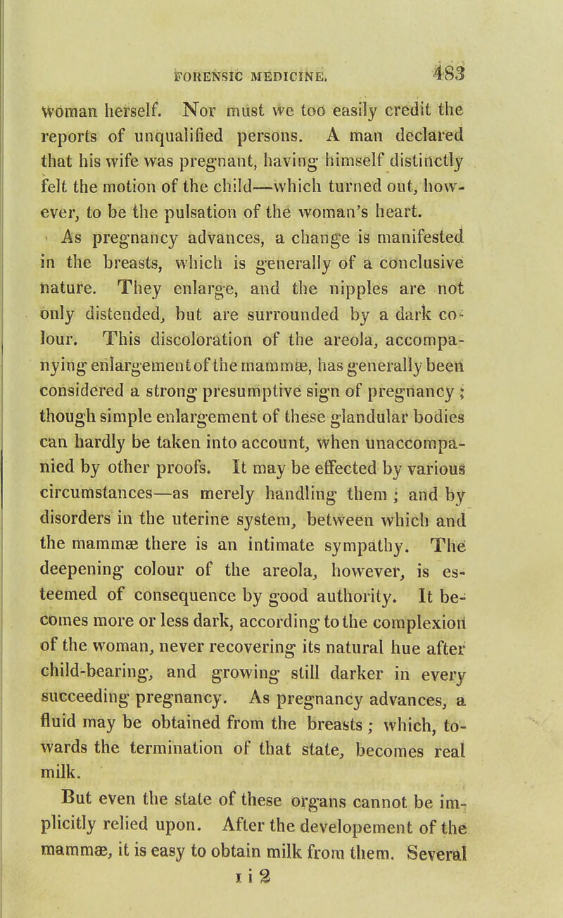 woman herself. Nor must We too easily credit the reports of unqualified persons, A man declared that his wife was pregnant, having himself distinctly felt the motion of the child—which turned out/how- ever, to be the pulsation of the woman's heart. • As pregnancy advances, a change is manifested in the breasts, which is generally of a conclusive nature. They enlarge, and the nipples are not only distended,, but are surrounded by a dark co- lour. This discoloration of the areola, accompa- nying enlargement of the mammse, has generally been considered a strong presumptive sign of pregnancy ; though simple enlargement of these glandular bodies can hardly be taken into account, when unaccompa- nied by other proofs. It may be effected by various circumstances—as merely handling them ; and by disorders in the uterine system, between which and the mammas there is an intimate sympathy. Thei deepening colour of the areola, however, is es- teemed of consequence by good authority. It be- comes more or less dark, according to the complexion of the woman, never recovering its natural hue after child-bearing, and growing still darker in every succeeding pregnancy. As pregnancy advances, a fluid may be obtained from the breasts ; which, to- wards the termination of that state, becomes real milk. But even the state of these organs cannot be im- plicitly relied upon. After the developement of the mammae, it is easy to obtain milk from them. Several
