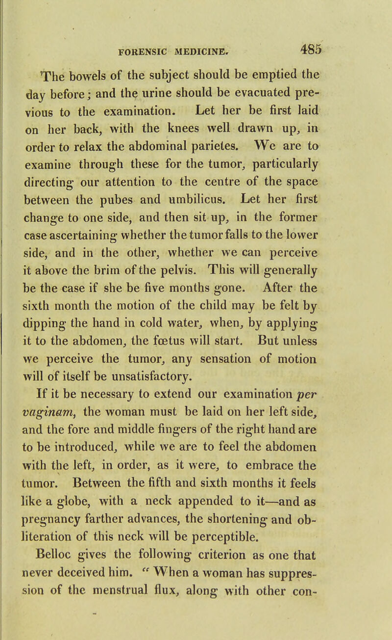 The bowels of the subject should be emptied the day before; and the urine should be evacuated pre- vious to the examination. Let her be first laid on her back, with the knees well drawn up, in order to relax the abdominal parietes. We are to examine through these for the tumor, particularly directing our attention to the centre of the space between the pubes and umbilicus. Let her first change to one side, and then sit up, in the former case ascertaining whether the tumor falls to the lov»^er side, and in the other, whether we can perceive it above the brim of the pelvis. This will generally be the case if she be five months gone. After the sixth month the motion of the child may be felt by dipping the hand in cold water, when, by applying it to the abdomen, the fcetus will start. But unless we perceive the tumor, any sensation of motion will of itself be unsatisfactory. If it be necessary to extend our examination per vaginam, the woman must be laid on her left side, and the fore and middle fingers of the right hand are to be introduced, while we are to feel the abdomen with the left, in order, as it were, to embrace the tumor. Between the fifth and sixth months it feels like a globe, with a neck appended to it—and as pregnancy farther advances, the shortening and ob- literation of this neck will be perceptible. Belloc gives the following criterion as one that never deceived him.  When a woman has suppres- sion of the menstrual flux, along with other con-