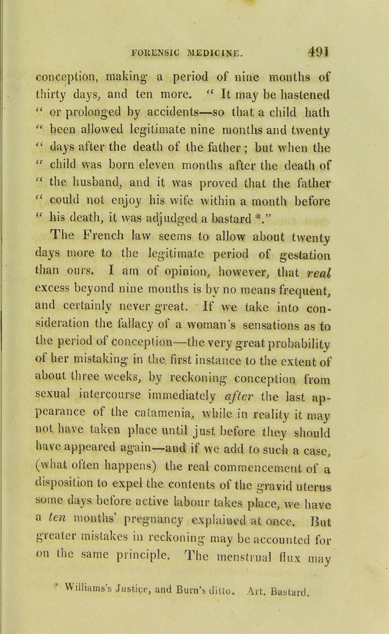 conception, making- a period of nine mouths of thirty days, and ten more.  It may be hastened or prolonged by accidents—so that a child hath  been allowed legitimate nine months and twenty days after the death of the father ; but when the child w^as born eleven months after the death of  the husband, and it was proved that the father could not enjoy his wife within a month before bis death, it was adjudged a bastard The French law seems to allow about twenty days more to the legitimate period of gestation than ours. I am of opinion, however, that real excess beyond nine months is by no means frequent, and certainly never great. If we take into con- sideration the fallacy of a woman's sensations as to the period of conception—the very great probability of her mistaking in the first instance to the extent of about three weeks, by reckoning conception from sexual intercourse immediately after the last ap- pearance of the catamenia, while in reality it may not have taken place until just before they should have appeared again—and if we add to such a case, (what often happens) the real commencement of a disposition to expel the contents of the gravid uterus some days before active labour takes pkce, we have a ten months' pregnancy explained at once. But greater mistakes in reckoning may be accounted for on the same principle. The menstrual flux may ' Williams's Justice, and Burn's ditlo. Art. Bustard.