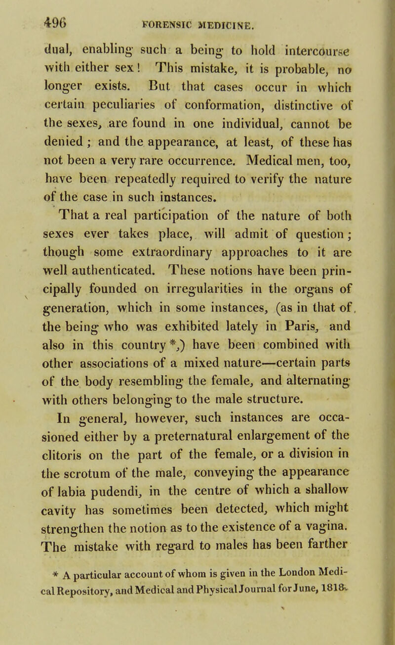 dual, enabling- such a being- to hold intercourse with either sex! This mistake, it is probable, no longer exists. But that cases occur in which certain peculiaries of conformation, distinctive of the sexes, are found in one individual, cannot be denied ; and the appearance, at least, of these has not been a very rare occurrence. Medical men, too, have been repeatedly required to verify the nature of the case in such instances. That a real participation of the nature of both sexes ever takes place, will admit of question; though some extraordinary approaches to it are well authenticated. These notions have been prin- cipally founded on irregularities in the organs of generation, which in some instances, (as in that of, the being who was exhibited lately in Paris, and also in this country *,) have been combined with other associations of a mixed nature—certain parts of the body resembling the female, and alternating with others belonging to the male structure. In general, however, such instances are occa- sioned either by a preternatural enlargement of the clitoris on the part of the female, or a division in the scrotum of the male, conveying the appearance of labia pudendi, in the centre of which a shallow cavity has sometimes been detected, which might strengthen the notion as to the existence of a vagina. The mistake with regard to males has been farther * A particular account of whom is given in the London Medi- cal Repository, and Medical and PhysicalJourual for June, 1818v