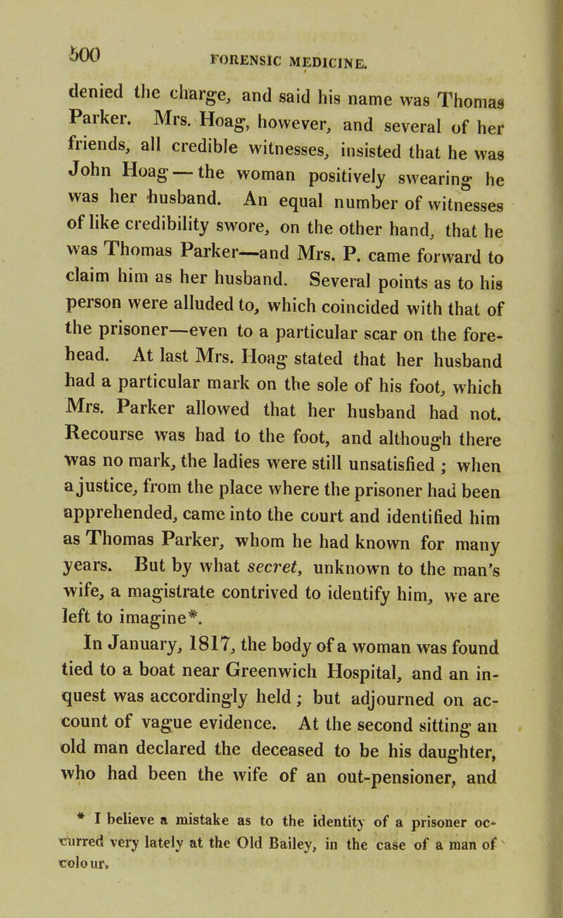 denied the charge, and said his name was Thomas Parker. Mrs. Hoag, however, and several of her friends, all credible witnesses, insisted that he was John Hoag —the woman positively swearing he was her husband. An equal number of witnesses of like credibility swore, on the other hand, that he was Thomas Parker—and Mrs. P. came forward to claim him as her husband. Several points as to his person were alluded to, which coincided with that of the prisoner—even to a particular scar on the fore- head. At last Mrs. Iloag stated that her husband had a particular mark on the sole of his foot, which Mrs. Parker allowed that her husband had not. Recourse was had to the foot, and although there was no mark, the ladies were still unsatisfied ; when a justice, from the place where the prisoner had been apprehended, came into the court and identified him as Thomas Parker, whom he had known for many years. But by what secret, unknown to the man's wife, a magistrate contrived to identify him, we are left to imagine*. In January, 1817, the body of a woman was found tied to a boat near Greenwich Hospital, and an in- quest was accordingly held; but adjourned on ac- count of vague evidence. At the second sitting an old man declared the deceased to be his daughter, who had been the wife of an out-pensioner, and * I believe a mistake as to the identity of a prisoner oc* titirred very lately at the Old Bailey, in the case of a man of Colo ur.