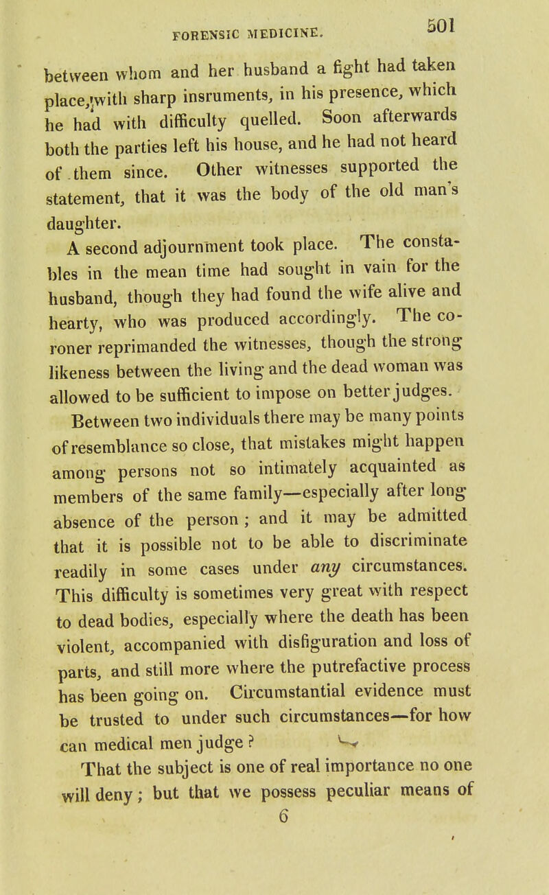 between whom and her husband a fight had taken place/^with sharp insruments, in his presence, which he had with difficulty quelled. Soon afterwards both the parties left his house, and he had not heard of them since. Other witnesses supported the statement, that it was the body of the old man's daughter. A second adjournment took place. The consta- bles in the mean time had sought in vain for the husband, though they had found the wife alive and hearty, who was produced accordingly. The co- roner reprimanded the witnesses, though the strong likeness between the living and the dead woman was allowed to be sufficient to impose on better judges. Between two individuals there may be many points of resemblance so close, that mistakes might happen among persons not so intimately acquainted as members of the same family—especially after long absence of the person ; and it may be admitted that it is possible not to be able to discriminate readily in some cases under any circumstances. This difficulty is sometimes very great with respect to dead bodies, especially where the death has been violent, accompanied with disfiguration and loss of parts, and still more where the putrefactive process has been going on. Circumstantial evidence must be trusted to under such circumstances—for how can medical men judge ? That the subject is one of real importance no one vyill deny; but that we possess peculiar means of 6