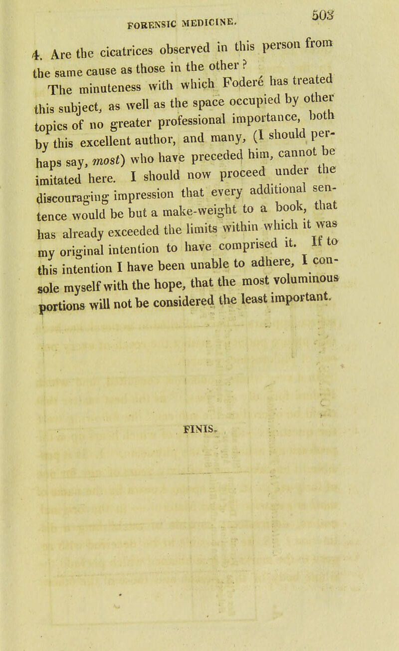 50S FORENSIC MEDICINE. 4 Are the cicatrices observed in this person from the same cause as those in the other ? The minuteness with which Fodere has treated this subject, as well as the space occupied by other topics of no greater professional importance both bv this excellent author, and many, (1 should per- haps say, rmst) who have preceded him, cannot be imitated here. I should now proceed under the discouraging impression that every additional sen- tence would be but a make-weight to a book, that has already exceeded the limits within which .t was my original intention to have comprised it. It to this intention I have been unable to adhere, I con- «,le myself with the hope, that the most voluminous portions wiU not be considered the least important. FINIS.