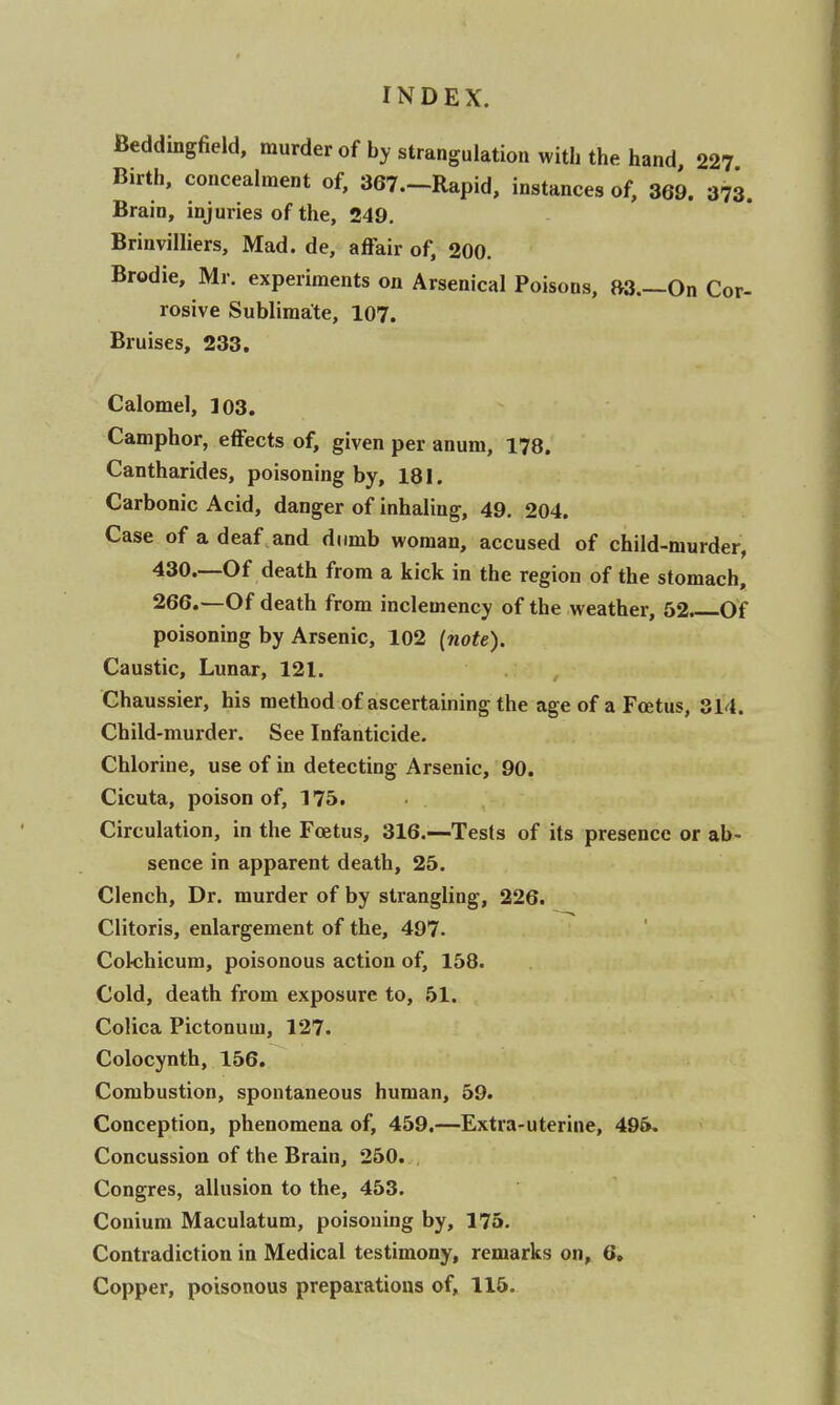 Beddingfield, murder of by strangulation with the hand 227 Birth, concealment of, 367.-Rapid, instances of, 369. 373. Brain, injuries of the, 249. Brinvilliers, Mad. de, affair of, 200. Brodie, Mr. experiments on Arsenical Poisons, »3.—On Cor- rosive Sublimate, 107. Bruises, 233. Calomel, 103. Camphor, effects of, given per anum, 178. Cantharides, poisoning by, 181. Carbonic Acid, danger of inhaling, 49. 204. Case of a deaf and dumb woman, accused of child-murder, 430.—Of death from a kick in the region of the stomach, 266.—Of death from inclemency of the weather, 52. Of poisoning by Arsenic, 102 {note). Caustic, Lunar, 121. Chaussier, his method of ascertaining the age of a Fcetus, 314. Child-murder. See Infanticide. Chlorine, use of in detecting Arsenic, 90. Cicuta, poison of, 175. Circulation, in the Foetus, 316.—Tests of its presence or ab- sence in apparent death, 25. Clench, Dr. murder of by strangling, 226. Clitoris, enlargement of the, 497. Colchicum, poisonous action of, 158. Cold, death from exposure to, 51. Colica Pictonum, 127. Colocynth, 156. Combustion, spontaneous human, 59. Conception, phenomena of, 459.—Extra-uterine, 496, Concussion of the Brain, 250. Congres, allusion to the, 453. Conium Maculatum, poisoning by, 175. Contradiction in Medical testimony, remarks on, 6, Copper, poisonous preparations of, 115.