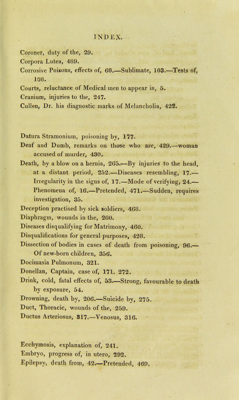 Coronet, duty of the, 29. Corpora Lutea, 489. Corrosive Poisons, effects of^ 68.—Sublimate, 103.—Tests of, 108. Courts, reluctance of Medical men to appear in, 5, Cranium, injuries to the, 247. CuHen, Dr. his diagnostic marks of Melancholia, 422. Datura Stramonium, poisoning by, 177. Deaf and Dumb, remarks on those who are, 429.—woman accused of murder, 430. Death, by a blow on a hernia, 2G5.—By injuries to the head, at a distant period, 252.—Diseases resembling, 17.— Irregularity in the signs of, 17.—Mode of verifying, 24.— Phenomena of, 16.—Pretended, 471.—Sudden, requires investigation, 35. Deception practised by sick soldiers, 468. Diaphragm, wounds in the, 260. Diseases disqualifying for Matrimony, 460. Disqualifications for general purposes, 428. Dissection of bodies in cases of death from poisoning, 96.— Of new-born children, 356. Docimasia Pulmonum, 321. Donellan, Captain, case of, 171. 272. Drink, cold, fatal effects of, 53.—Strong, favourable to death by exposure, 54. Drowning, death by, 206.—Suicide by, 275. Duct, Thoracic, wounds of the, 259. Ductus Arteriosus, 817.—Venosus, 316. Ecchymosis, explanation of, 241. Embryo, progress of, in utero, 292. Epilepsy, death from, 42.—Pretended, 469.